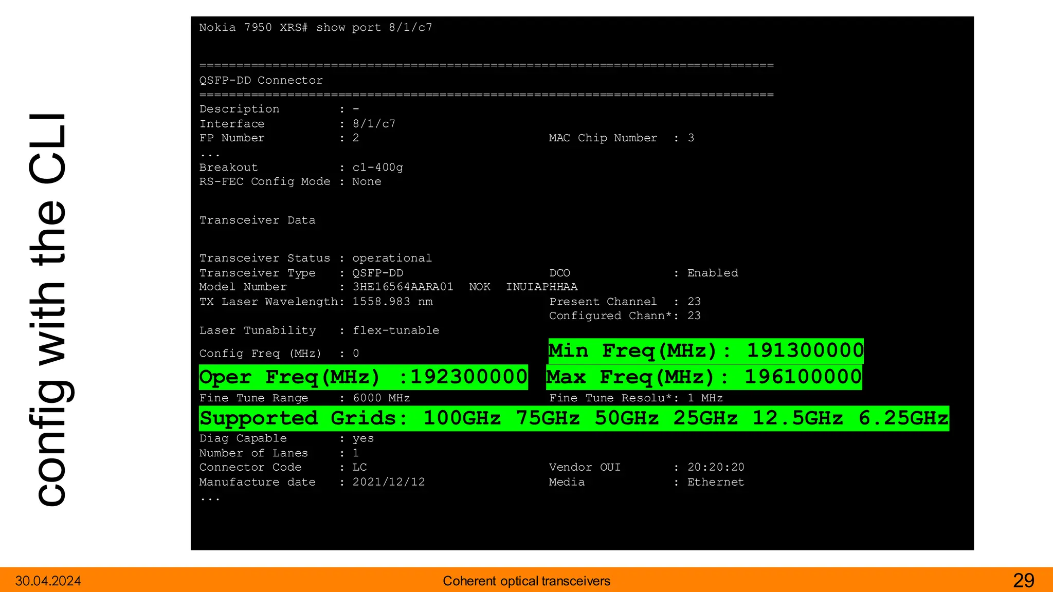 config
with
the
CLI
30.04.2024 29
Coherent optical transceivers
Nokia 7950 XRS# show port 8/1/c7
===============================================================================
QSFP-DD Connector
===============================================================================
Description : -
Interface : 8/1/c7
FP Number : 2 MAC Chip Number : 3
...
Breakout : c1-400g
RS-FEC Config Mode : None
Transceiver Data
Transceiver Status : operational
Transceiver Type : QSFP-DD DCO : Enabled
Model Number : 3HE16564AARA01 NOK INUIAPHHAA
TX Laser Wavelength: 1558.983 nm Present Channel : 23
Configured Chann*: 23
Laser Tunability : flex-tunable
Config Freq (MHz) : 0 Min Freq(MHz): 191300000
Oper Freq(MHz) :192300000 Max Freq(MHz): 196100000
Fine Tune Range : 6000 MHz Fine Tune Resolu*: 1 MHz
Supported Grids: 100GHz 75GHz 50GHz 25GHz 12.5GHz 6.25GHz
Diag Capable : yes
Number of Lanes : 1
Connector Code : LC Vendor OUI : 20:20:20
Manufacture date : 2021/12/12 Media : Ethernet
...
.
 