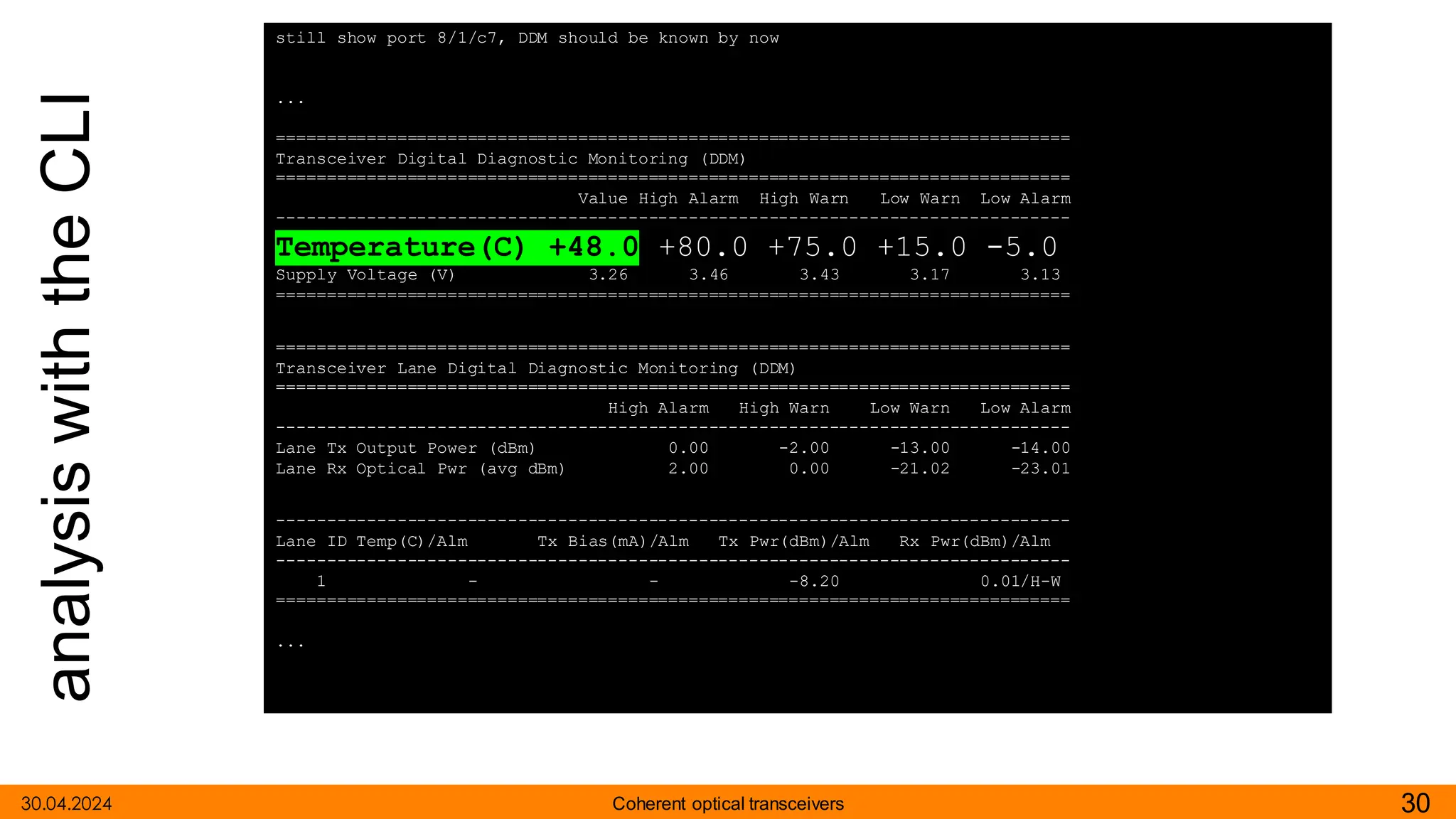 analysis
with
the
CLI
30.04.2024 30
Coherent optical transceivers
still show port 8/1/c7, DDM should be known by now
...
===============================================================================
Transceiver Digital Diagnostic Monitoring (DDM)
===============================================================================
Value High Alarm High Warn Low Warn Low Alarm
-------------------------------------------------------------------------------
Temperature(C) +48.0 +80.0 +75.0 +15.0 -5.0
Supply Voltage (V) 3.26 3.46 3.43 3.17 3.13
===============================================================================
===============================================================================
Transceiver Lane Digital Diagnostic Monitoring (DDM)
===============================================================================
High Alarm High Warn Low Warn Low Alarm
-------------------------------------------------------------------------------
Lane Tx Output Power (dBm) 0.00 -2.00 -13.00 -14.00
Lane Rx Optical Pwr (avg dBm) 2.00 0.00 -21.02 -23.01
-------------------------------------------------------------------------------
Lane ID Temp(C)/Alm Tx Bias(mA)/Alm Tx Pwr(dBm)/Alm Rx Pwr(dBm)/Alm
-------------------------------------------------------------------------------
1 - - -8.20 0.01/H-W
===============================================================================
...
 