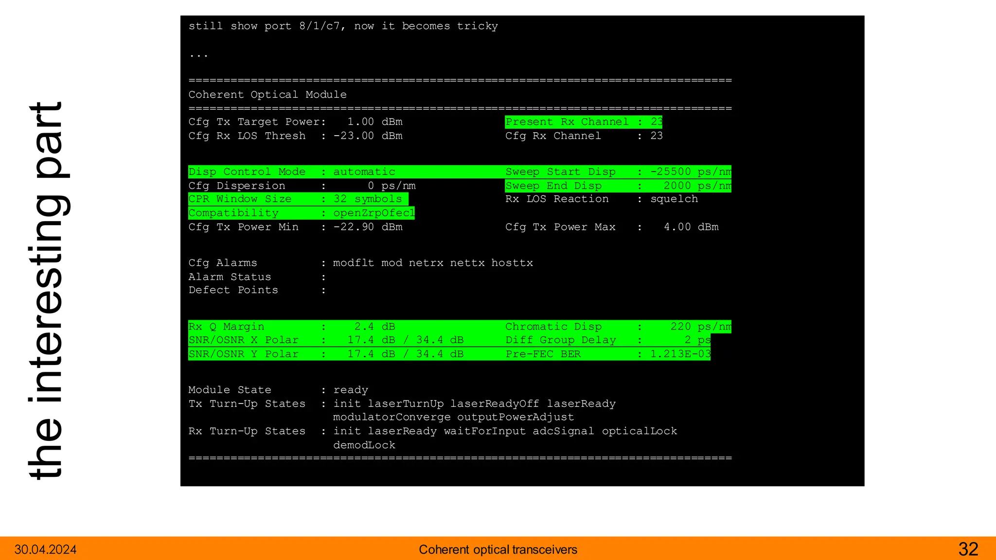 the
interesting
part
30.04.2024 32
Coherent optical transceivers
still show port 8/1/c7, now it becomes tricky
...
===============================================================================
Coherent Optical Module
===============================================================================
Cfg Tx Target Power: 1.00 dBm Present Rx Channel : 23
Cfg Rx LOS Thresh : -23.00 dBm Cfg Rx Channel : 23
Disp Control Mode : automatic Sweep Start Disp : -25500 ps/nm
Cfg Dispersion : 0 ps/nm Sweep End Disp : 2000 ps/nm
CPR Window Size : 32 symbols Rx LOS Reaction : squelch
Compatibility : openZrpOfec1
Cfg Tx Power Min : -22.90 dBm Cfg Tx Power Max : 4.00 dBm
Cfg Alarms : modflt mod netrx nettx hosttx
Alarm Status :
Defect Points :
Rx Q Margin : 2.4 dB Chromatic Disp : 220 ps/nm
SNR/OSNR X Polar : 17.4 dB / 34.4 dB Diff Group Delay : 2 ps
SNR/OSNR Y Polar : 17.4 dB / 34.4 dB Pre-FEC BER : 1.213E-03
Module State : ready
Tx Turn-Up States : init laserTurnUp laserReadyOff laserReady
modulatorConverge outputPowerAdjust
Rx Turn-Up States : init laserReady waitForInput adcSignal opticalLock
demodLock
===============================================================================
 