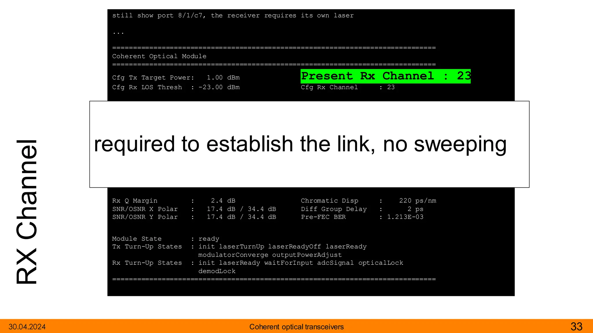 RX
Channel
30.04.2024 33
Coherent optical transceivers
still show port 8/1/c7, the receiver requires its own laser
...
===============================================================================
Coherent Optical Module
===============================================================================
Cfg Tx Target Power: 1.00 dBm Present Rx Channel : 23
Cfg Rx LOS Thresh : -23.00 dBm Cfg Rx Channel : 23
Disp Control Mode : automatic Sweep Start Disp : -25500 ps/nm
Cfg Dispersion : 0 ps/nm Sweep End Disp : 2000 ps/nm
CPR Window Size : 32 symbols Rx LOS Reaction : squelch
Compatibility : openZrpOfec1
Cfg Tx Power Min : -22.90 dBm Cfg Tx Power Max : 4.00 dBm
Cfg Alarms : modflt mod netrx nettx hosttx
Alarm Status :
Defect Points :
Rx Q Margin : 2.4 dB Chromatic Disp : 220 ps/nm
SNR/OSNR X Polar : 17.4 dB / 34.4 dB Diff Group Delay : 2 ps
SNR/OSNR Y Polar : 17.4 dB / 34.4 dB Pre-FEC BER : 1.213E-03
Module State : ready
Tx Turn-Up States : init laserTurnUp laserReadyOff laserReady
modulatorConverge outputPowerAdjust
Rx Turn-Up States : init laserReady waitForInput adcSignal opticalLock
demodLock
===============================================================================
required to establish the link, no sweeping
 