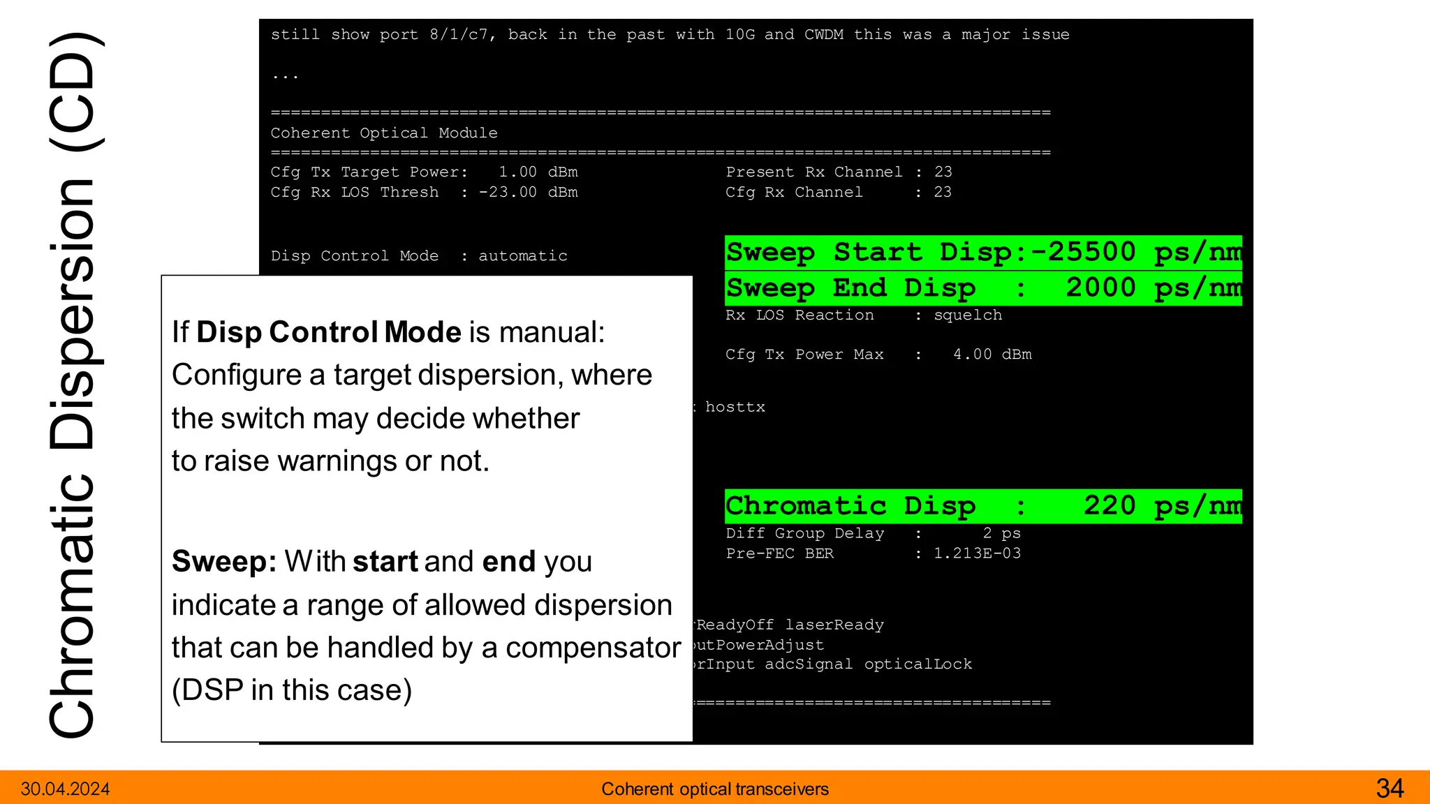 Chromatic
Dispersion
(CD)
30.04.2024 34
Coherent optical transceivers
still show port 8/1/c7, back in the past with 10G and CWDM this was a major issue
...
===============================================================================
Coherent Optical Module
===============================================================================
Cfg Tx Target Power: 1.00 dBm Present Rx Channel : 23
Cfg Rx LOS Thresh : -23.00 dBm Cfg Rx Channel : 23
Disp Control Mode : automatic Sweep Start Disp:-25500 ps/nm
Cfg Dispersion : 0 ps/nm Sweep End Disp : 2000 ps/nm
CPR Window Size : 32 symbols Rx LOS Reaction : squelch
Compatibility : openZrpOfec1
Cfg Tx Power Min : -22.90 dBm Cfg Tx Power Max : 4.00 dBm
Cfg Alarms : modflt mod netrx nettx hosttx
Alarm Status :
Defect Points :
Rx Q Margin : 2.4 dB Chromatic Disp : 220 ps/nm
SNR/OSNR X Polar : 17.4 dB / 34.4 dB Diff Group Delay : 2 ps
SNR/OSNR Y Polar : 17.4 dB / 34.4 dB Pre-FEC BER : 1.213E-03
Module State : ready
Tx Turn-Up States : init laserTurnUp laserReadyOff laserReady
modulatorConverge outputPowerAdjust
Rx Turn-Up States : init laserReady waitForInput adcSignal opticalLock
demodLock
===============================================================================
If Disp Control Mode is manual:
Configure a target dispersion, where
the switch may decide whether
to raise warnings or not.
Sweep: With start and end you
indicate a range of allowed dispersion
that can be handled by a compensator
(DSP in this case)
 