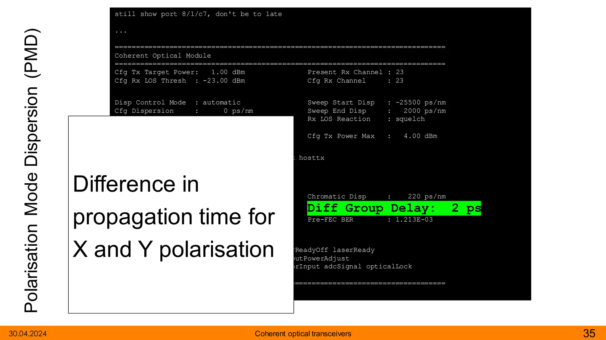 Polarisation
Mode
Dispersion
(PMD)
30.04.2024 35
Coherent optical transceivers
still show port 8/1/c7, don't be to late
...
===============================================================================
Coherent Optical Module
===============================================================================
Cfg Tx Target Power: 1.00 dBm Present Rx Channel : 23
Cfg Rx LOS Thresh : -23.00 dBm Cfg Rx Channel : 23
Disp Control Mode : automatic Sweep Start Disp : -25500 ps/nm
Cfg Dispersion : 0 ps/nm Sweep End Disp : 2000 ps/nm
CPR Window Size : 32 symbols Rx LOS Reaction : squelch
Compatibility : openZrpOfec1
Cfg Tx Power Min : -22.90 dBm Cfg Tx Power Max : 4.00 dBm
Cfg Alarms : modflt mod netrx nettx hosttx
Alarm Status :
Defect Points :
Rx Q Margin : 2.4 dB Chromatic Disp : 220 ps/nm
SNR/OSNR X Polar : 17.4 dB / 34.4 dB Diff Group Delay: 2 ps
SNR/OSNR Y Polar : 17.4 dB / 34.4 dB Pre-FEC BER : 1.213E-03
Module State : ready
Tx Turn-Up States : init laserTurnUp laserReadyOff laserReady
modulatorConverge outputPowerAdjust
Rx Turn-Up States : init laserReady waitForInput adcSignal opticalLock
demodLock
===============================================================================
Difference in
propagation time for
X and Y polarisation
 