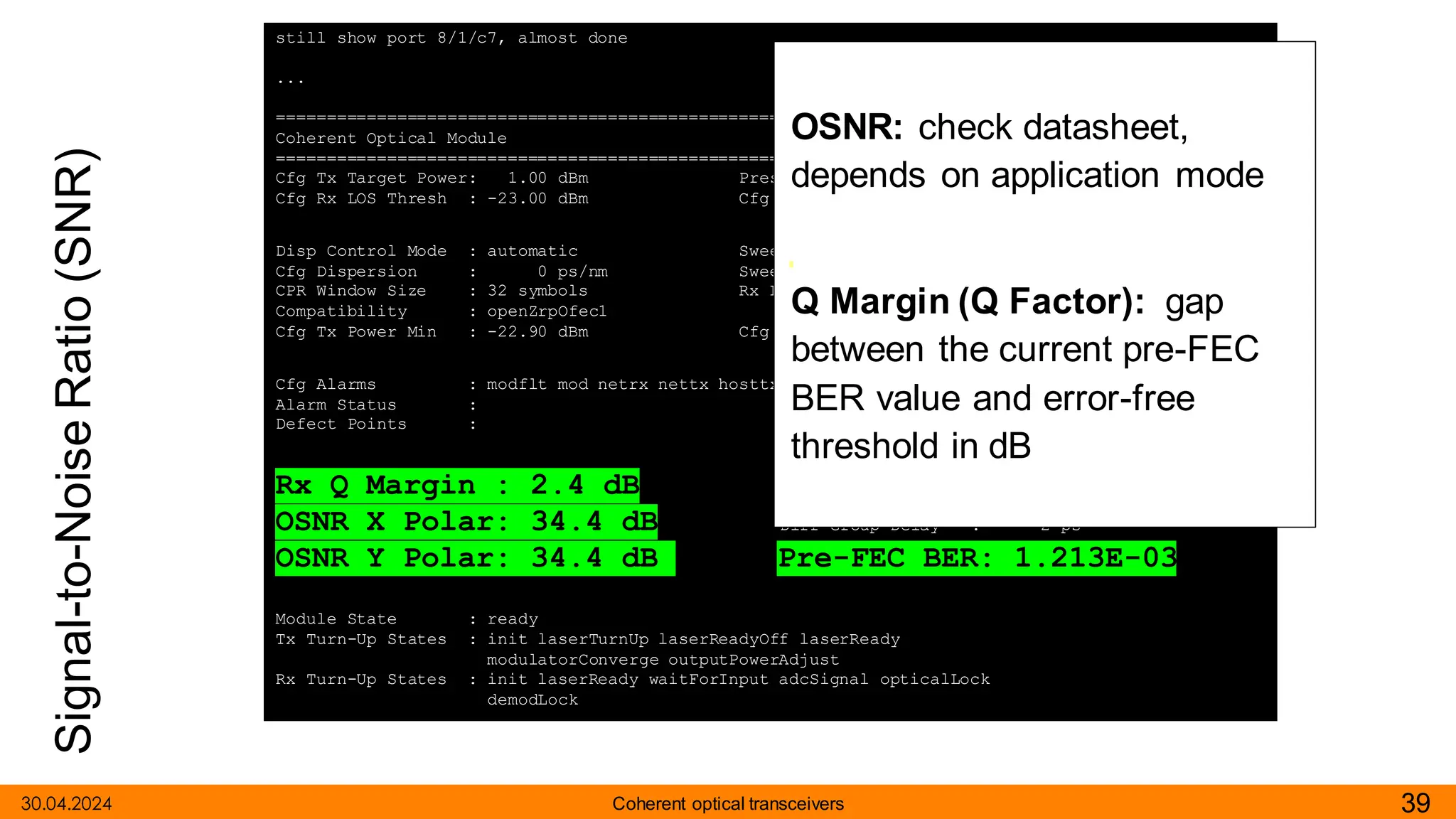 Signal-to-Noise
Ratio
(SNR)
30.04.2024 39
Coherent optical transceivers
still show port 8/1/c7, almost done
...
===============================================================================
Coherent Optical Module
===============================================================================
Cfg Tx Target Power: 1.00 dBm Present Rx Channel : 23
Cfg Rx LOS Thresh : -23.00 dBm Cfg Rx Channel : 23
Disp Control Mode : automatic Sweep Start Disp : -25500 ps/nm
Cfg Dispersion : 0 ps/nm Sweep End Disp : 2000 ps/nm
CPR Window Size : 32 symbols Rx LOS Reaction : squelch
Compatibility : openZrpOfec1
Cfg Tx Power Min : -22.90 dBm Cfg Tx Power Max : 4.00 dBm
Cfg Alarms : modflt mod netrx nettx hosttx
Alarm Status :
Defect Points :
Rx Q Margin : 2.4 dB Chromatic Disp : 220 ps/nm
OSNR X Polar: 34.4 dB Diff Group Delay : 2 ps
OSNR Y Polar: 34.4 dB Pre-FEC BER: 1.213E-03
Module State : ready
Tx Turn-Up States : init laserTurnUp laserReadyOff laserReady
modulatorConverge outputPowerAdjust
Rx Turn-Up States : init laserReady waitForInput adcSignal opticalLock
demodLock
OSNR: check datasheet,
depends on application mode
Q Margin (Q Factor): gap
between the current pre-FEC
BER value and error-free
threshold in dB
 