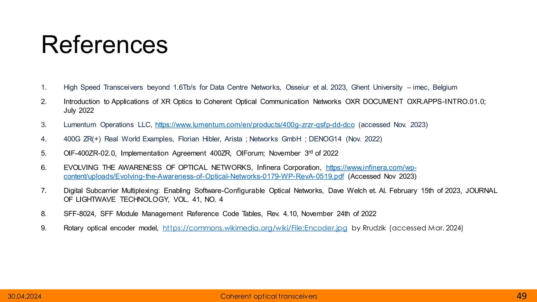 References
1. High Speed Transceivers beyond 1.6Tb/s for Data Centre Networks, Osseiur et al. 2023, Ghent University – imec, Belgium
2. Introduction to Applications of XR Optics to Coherent Optical Communication Networks OXR DOCUMENT OXR.APPS-INTRO.01.0;
July 2022
3. Lumentum Operations LLC, https://www.lumentum.com/en/products/400g-zrzr-qsfp-dd-dco (accessed Nov. 2023)
4. 400G ZR(+) Real World Examples, Florian Hibler, Arista ; Networks GmbH ; DENOG14 (Nov. 2022)
5. OIF-400ZR-02.0, Implementation Agreement 400ZR, OIForum; November 3rd of 2022
6. EVOLVING THE AWARENESS OF OPTICAL NETWORKS, Infinera Corporation, https://www.infinera.com/wp-
content/uploads/Evolving-the-Awareness-of-Optical-Networks-0179-WP-RevA-0519.pdf (Accessed Nov 2023)
7. Digital Subcarrier Multiplexing: Enabling Software-Configurable Optical Networks, Dave Welch et. Al. February 15th of 2023, JOURNAL
OF LIGHTWAVE TECHNOLOGY, VOL. 41, NO. 4
8. SFF-8024, SFF Module Management Reference Code Tables, Rev. 4.10, November 24th of 2022
9. Rotary optical encoder model, https://commons.wikimedia.org/wiki/File:Encoder.jpg by Rrudzik (accessed Mar. 2024)
30.04.2024 49
Coherent optical transceivers
 