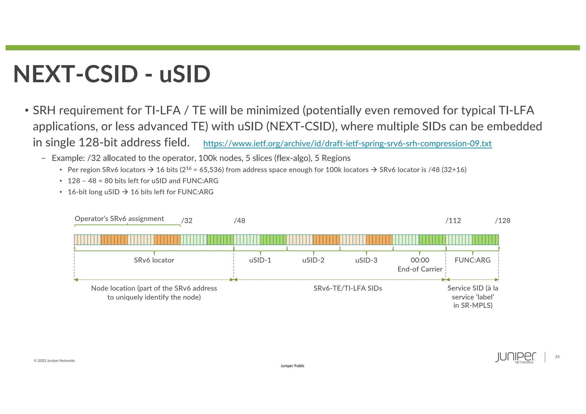 © 2022 Juniper Networks
23
Juniper Public
NEXT-CSID - uSID
• SRH requirement for TI-LFA / TE will be minimized (potentially even removed for typical TI-LFA
applications, or less advanced TE) with uSID (NEXT-CSID), where multiple SIDs can be embedded
in single 128-bit address field.
– Example: /32 allocated to the operator, 100k nodes, 5 slices (flex-algo), 5 Regions
• Per region SRv6 locators à 16 bits (216 = 65,536) from address space enough for 100k locators à SRv6 locator is /48 (32+16)
• 128 – 48 = 80 bits left for uSID and FUNC:ARG
• 16-bit long uSID à 16 bits left for FUNC:ARG
SRv6 locator
Operator’s SRv6 assignment
uSID-1 uSID-2 FUNC:ARG
uSID-3
/32 /48 /112 /128
00:00
End-of Carrier
Node location (part of the SRv6 address
to uniquely identify the node)
SRv6-TE/TI-LFA SIDs Service SID (à la
service ‘label’
in SR-MPLS)
https://www.ietf.org/archive/id/draft-ietf-spring-srv6-srh-compression-09.txt
 