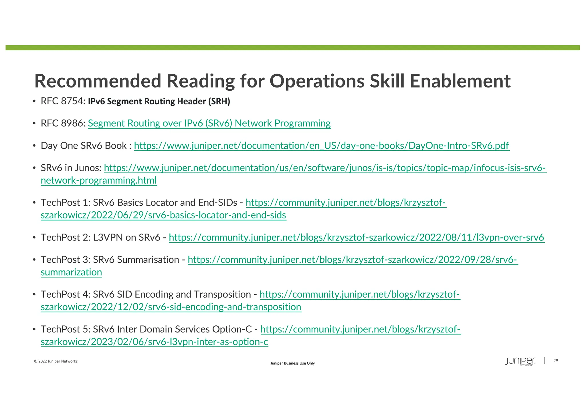 © 2022 Juniper Networks 29
Juniper Business Use Only
Recommended Reading for Operations Skill Enablement
• RFC 8754: IPv6 Segment Routing Header (SRH)
• RFC 8986: Segment Routing over IPv6 (SRv6) Network Programming
• Day One SRv6 Book : https://www.juniper.net/documentation/en_US/day-one-books/DayOne-Intro-SRv6.pdf
• SRv6 in Junos: https://www.juniper.net/documentation/us/en/software/junos/is-is/topics/topic-map/infocus-isis-srv6-
network-programming.html
• TechPost 1: SRv6 Basics Locator and End-SIDs - https://community.juniper.net/blogs/krzysztof-
szarkowicz/2022/06/29/srv6-basics-locator-and-end-sids
• TechPost 2: L3VPN on SRv6 - https://community.juniper.net/blogs/krzysztof-szarkowicz/2022/08/11/l3vpn-over-srv6
• TechPost 3: SRv6 Summarisation - https://community.juniper.net/blogs/krzysztof-szarkowicz/2022/09/28/srv6-
summarization
• TechPost 4: SRv6 SID Encoding and Transposition - https://community.juniper.net/blogs/krzysztof-
szarkowicz/2022/12/02/srv6-sid-encoding-and-transposition
• TechPost 5: SRv6 Inter Domain Services Option-C - https://community.juniper.net/blogs/krzysztof-
szarkowicz/2023/02/06/srv6-l3vpn-inter-as-option-c
 
