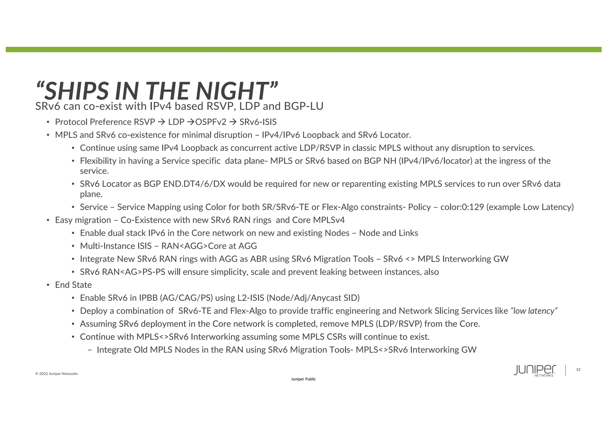 © 2022 Juniper Networks
32
Juniper Public
“SHIPS IN THE NIGHT”
SRv6 can co-exist with IPv4 based RSVP, LDP and BGP-LU
• Protocol Preference RSVP à LDP àOSPFv2 à SRv6-ISIS
• MPLS and SRv6 co-existence for minimal disruption – IPv4/IPv6 Loopback and SRv6 Locator.
• Continue using same IPv4 Loopback as concurrent active LDP/RSVP in classic MPLS without any disruption to services.
• Flexibility in having a Service specific data plane- MPLS or SRv6 based on BGP NH (IPv4/IPv6/locator) at the ingress of the
service.
• SRv6 Locator as BGP END.DT4/6/DX would be required for new or reparenting existing MPLS services to run over SRv6 data
plane.
• Service – Service Mapping using Color for both SR/SRv6-TE or Flex-Algo constraints- Policy – color:0:129 (example Low Latency)
• Easy migration – Co-Existence with new SRv6 RAN rings and Core MPLSv4
• Enable dual stack IPv6 in the Core network on new and existing Nodes – Node and Links
• Multi-Instance ISIS – RAN<AGG>Core at AGG
• Integrate New SRv6 RAN rings with AGG as ABR using SRv6 Migration Tools – SRv6 <> MPLS Interworking GW
• SRv6 RAN<AG>PS-PS will ensure simplicity, scale and prevent leaking between instances, also
• End State
• Enable SRv6 in IPBB (AG/CAG/PS) using L2-ISIS (Node/Adj/Anycast SID)
• Deploy a combination of SRv6-TE and Flex-Algo to provide traffic engineering and Network Slicing Services like “low latency”
• Assuming SRv6 deployment in the Core network is completed, remove MPLS (LDP/RSVP) from the Core.
• Continue with MPLS<>SRv6 Interworking assuming some MPLS CSRs will continue to exist.
– Integrate Old MPLS Nodes in the RAN using SRv6 Migration Tools- MPLS<>SRv6 Interworking GW
 