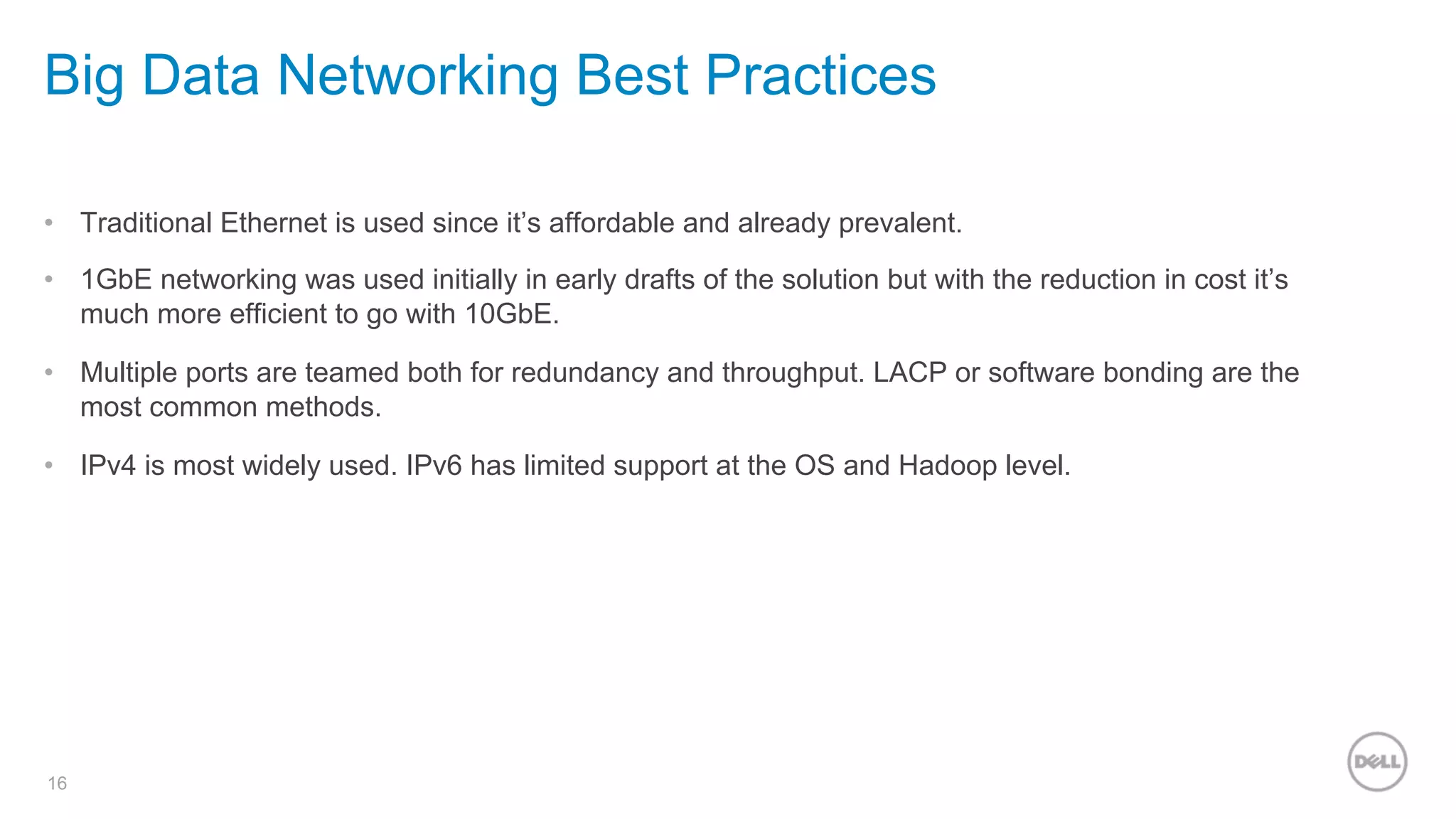 16
Big Data Networking Best Practices
•  Traditional Ethernet is used since it’s affordable and already prevalent.
•  1GbE networking was used initially in early drafts of the solution but with the reduction in cost it’s
much more efficient to go with 10GbE.
•  Multiple ports are teamed both for redundancy and throughput. LACP or software bonding are the
most common methods.
•  IPv4 is most widely used. IPv6 has limited support at the OS and Hadoop level.
 