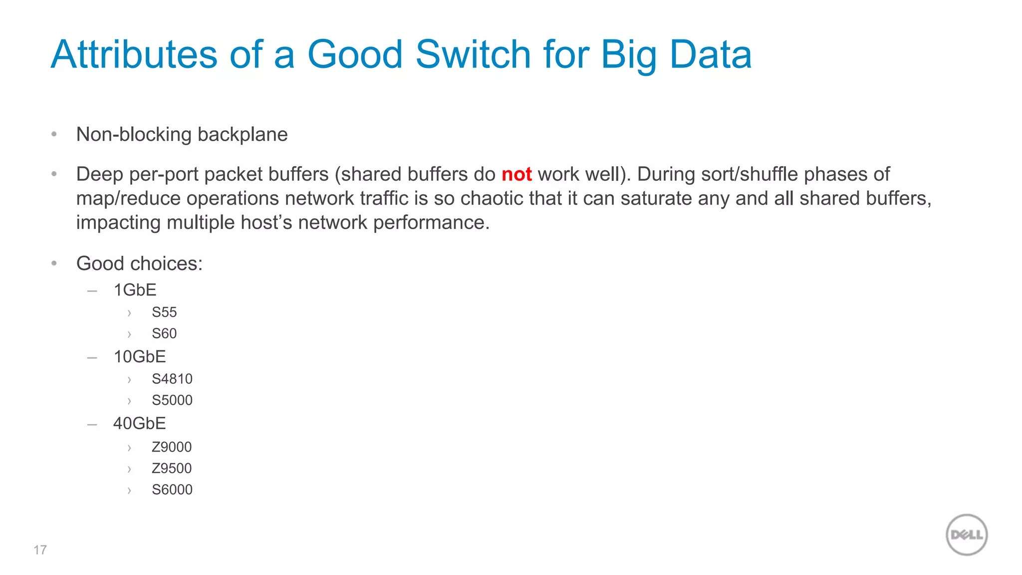 17
Attributes of a Good Switch for Big Data
•  Non-blocking backplane
•  Deep per-port packet buffers (shared buffers do not work well). During sort/shuffle phases of
map/reduce operations network traffic is so chaotic that it can saturate any and all shared buffers,
impacting multiple host’s network performance.
•  Good choices:
–  1GbE
›  S55
›  S60
–  10GbE
›  S4810
›  S5000
–  40GbE
›  Z9000
›  Z9500
›  S6000
 