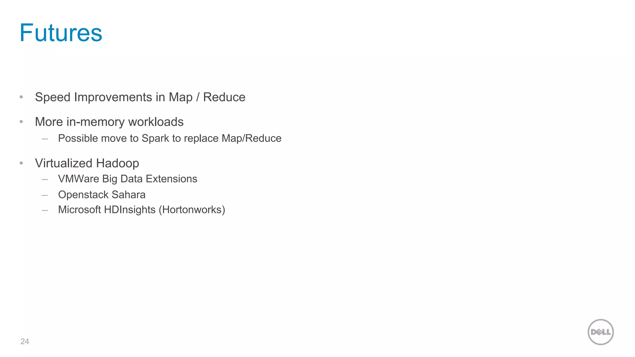 24
Futures
•  Speed Improvements in Map / Reduce
•  More in-memory workloads
–  Possible move to Spark to replace Map/Reduce
•  Virtualized Hadoop
–  VMWare Big Data Extensions
–  Openstack Sahara
–  Microsoft HDInsights (Hortonworks)
 