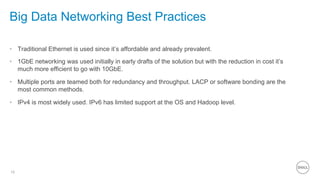 16
Big Data Networking Best Practices
•  Traditional Ethernet is used since it’s affordable and already prevalent.
•  1GbE networking was used initially in early drafts of the solution but with the reduction in cost it’s
much more efficient to go with 10GbE.
•  Multiple ports are teamed both for redundancy and throughput. LACP or software bonding are the
most common methods.
•  IPv4 is most widely used. IPv6 has limited support at the OS and Hadoop level.
 