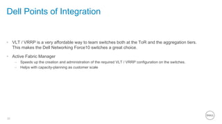 20
Dell Points of Integration
•  VLT / VRRP is a very affordable way to team switches both at the ToR and the aggregation tiers.
This makes the Dell Networking Force10 switches a great choice.
•  Active Fabric Manager
–  Speeds up the creation and administration of the required VLT / VRRP configuration on the switches.
–  Helps with capacity-planning as customer scale
 