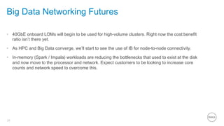21
Big Data Networking Futures
•  40GbE onboard LOMs will begin to be used for high-volume clusters. Right now the cost:benefit
ratio isn’t there yet.
•  As HPC and Big Data converge, we’ll start to see the use of IB for node-to-node connectivity.
•  In-memory (Spark / Impala) workloads are reducing the bottlenecks that used to exist at the disk
and now move to the processor and network. Expect customers to be looking to increase core
counts and network speed to overcome this.
 