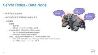 6
Server Roles - Data Node
•  HDFS的主要存放處
•  執⾏行YARN資源管理所指定的資料處理
•  主要屬性
–  記憶體
›  標配64GB
›  更多服務（Impala/Spark) 需要更多記憶體
–  很多的本地硬碟 (JBOD / Non-RAID mode)
›  SFF (2.5”) for performance-based workloads
›  LFF (3.5”)for capacity-centric workloads
–  CPUs – legacy recommendation of 1:1 core:spindle ratio
›  SSDs, faster HDD (10K+), and in-memory workloads make this less of an issue
›  10 and 12 core are the best practice default
 