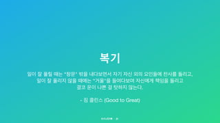 복기
21
일이 잘 풀릴 때는 “창문" 밖을 내다보면서 자기 자신 외의 요인들에 찬사를 돌리고,

일이 잘 풀리지 않을 때에는 “거울"을 들여다보며 자신에게 책임을 돌리고  
결코 운이 나쁜 걸 탓하지 않는다.

- 짐 콜린스 (Good to Great)
 