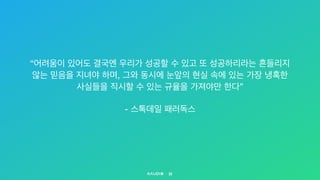 22
“어려움이 있어도 결국엔 우리가 성공할 수 있고 또 성공하리라는 흔들리지  
않는 믿음을 지녀야 하며, 그와 동시에 눈앞의 현실 속에 있는 가장 냉혹한  
사실들을 직시할 수 있는 규율을 가져야만 한다”

- 스톡데일 패러독스
 