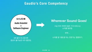 Gaudio’s Core Competency
40
Audio Scientist
+
Software Engineer
Wherever Sound Goes!
사실 우리 주변의 많은 기기/서비스는 

소리를 동반함.



반면…

소리를 잘 다룰 줄 아는 전문가는 멸종위기.VR 붐이 아니었다면 

결성이 불가능한 아주 좋은팀.
 