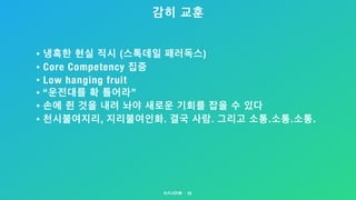감히 교훈
53
• 냉혹한 현실 직시 (스톡데일 패러독스)
• Core Competency 집중
• Low hanging fruit
• “운전대를 확 틀어라”
• 손에 쥔 것을 내려 놔야 새로운 기회를 잡을 수 있다
• 천시불여지리, 지리불여인화. 결국 사람. 그리고 소통.소통.소통.
 