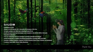 • Established in 2015
• Winner of the VR Awards 2017: Innovative VR Company of the Year
• 20 team members with R&D team including 6 audio Ph.Ds
• Gaudio binaural rendering technologies were adopted as the ISO/IEC MPEG-H 3D Audio
International Standard
• The core technology team has developed numerous patented technologies
• Active membership in standard developing organizations including MPEG and 3GPP
• Investors: Softbank Ventures, Capstone Partners(Tencent), Korea Invest. Partners, LB Investment
• Locations: Seoul (R&D), Silicon Valley (Business)
Thank You
 