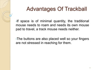 Advantages Of Trackball

•If
  space is of minimal quantity, the traditional
mouse needs to roam and needs its own mouse
pad to travel, a track mouse needs neither.

•The buttons are also placed well so your fingers
are not stressed in reaching for them.




                                                    11
 