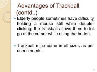 Advantages of Trackball
    (contd..)
   Elderly people sometimes have difficulty
    holding a mouse still while double-
    clicking; the trackball allows them to let
    go of the cursor while using the button.

   Trackball mice come in all sizes as per
    user’s needs.



                                             13
 
