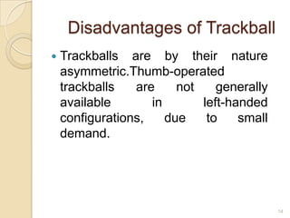 Disadvantages of Trackball
   Trackballs are by their nature
    asymmetric.Thumb-operated
    trackballs   are     not    generally
    available       in       left-handed
    configurations,    due    to    small
    demand.




                                            14
 