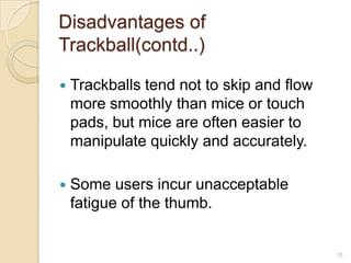Disadvantages of
Trackball(contd..)

   Trackballs tend not to skip and flow
    more smoothly than mice or touch
    pads, but mice are often easier to
    manipulate quickly and accurately.

   Some users incur unacceptable
    fatigue of the thumb.


                                           15
 
