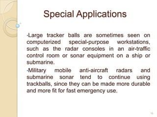 Special Applications

•Large    tracker balls are sometimes seen on
computerized special-purpose workstations,
such as the radar consoles in an air-traffic
control room or sonar equipment on a ship or
submarine.
•Military    mobile anti-aircraft radars and
submarine sonar tend to continue using
trackballs, since they can be made more durable
and more fit for fast emergency use.


                                                  16
 