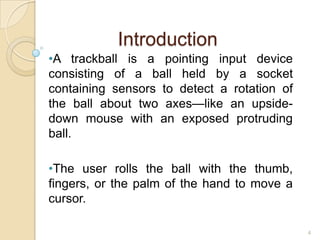Introduction
•A trackball is a pointing input device
consisting of a ball held by a socket
containing sensors to detect a rotation of
the ball about two axes—like an upside-
down mouse with an exposed protruding
ball.

•The user rolls the ball with the thumb,
fingers, or the palm of the hand to move a
cursor.

                                             4
 