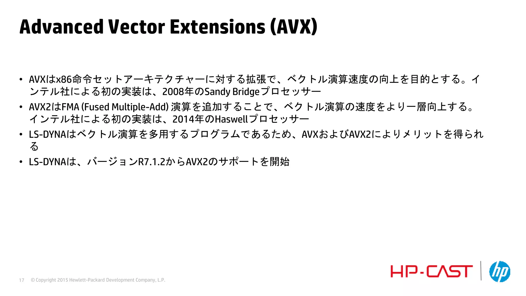 © Copyright 2015 Hewlett-Packard Development Company, L.P.17
Advanced Vector Extensions (AVX)
• AVXはx86命令セットアーキテクチャーに対する拡張で、ベクトル演算速度の向上を目的とする。イ
ンテル社による初の実装は、2008年のSandy Bridgeプロセッサー
• AVX2はFMA (Fused Multiple-Add) 演算を追加することで、ベクトル演算の速度をより一層向上する。
インテル社による初の実装は、2014年のHaswellプロセッサー
• LS-DYNAはベクトル演算を多用するプログラムであるため、AVXおよびAVX2によりメリットを得られ
る
• LS-DYNAは、バージョンR7.1.2からAVX2のサポートを開始
 