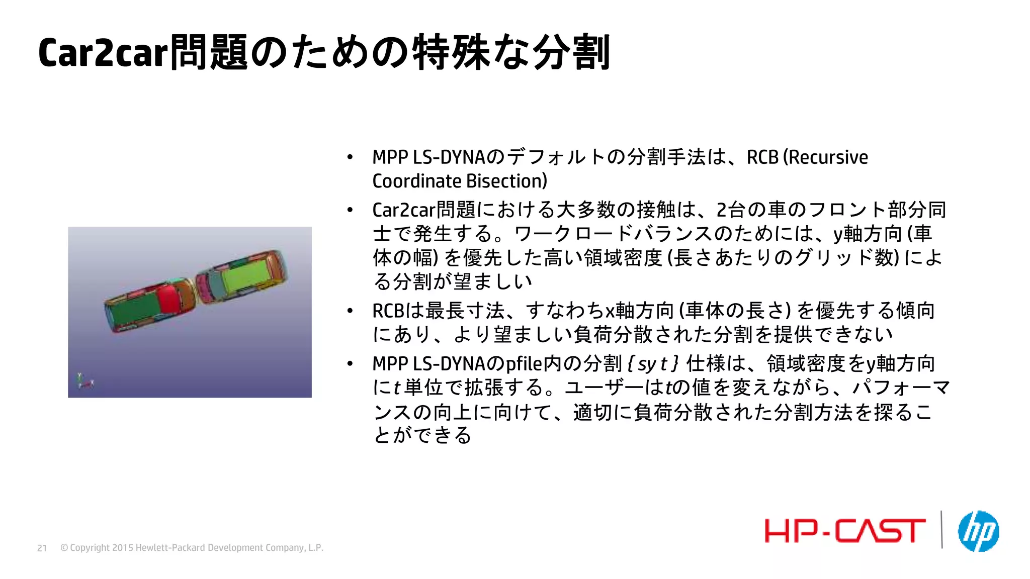 © Copyright 2015 Hewlett-Packard Development Company, L.P.21
Car2car問題のための特殊な分割
• MPP LS-DYNAのデフォルトの分割手法は、RCB (Recursive
Coordinate Bisection)
• Car2car問題における大多数の接触は、2台の車のフロント部分同
士で発生する。ワークロードバランスのためには、y軸方向 (車
体の幅) を優先した高い領域密度 (長さあたりのグリッド数) によ
る分割が望ましい
• RCBは最長寸法、すなわちx軸方向 (車体の長さ) を優先する傾向
にあり、より望ましい負荷分散された分割を提供できない
• MPP LS-DYNAのpfile内の分割 { sy t } 仕様は、領域密度をy軸方向
にt 単位で拡張する。ユーザーはtの値を変えながら、パフォーマ
ンスの向上に向けて、適切に負荷分散された分割方法を探るこ
とができる
 