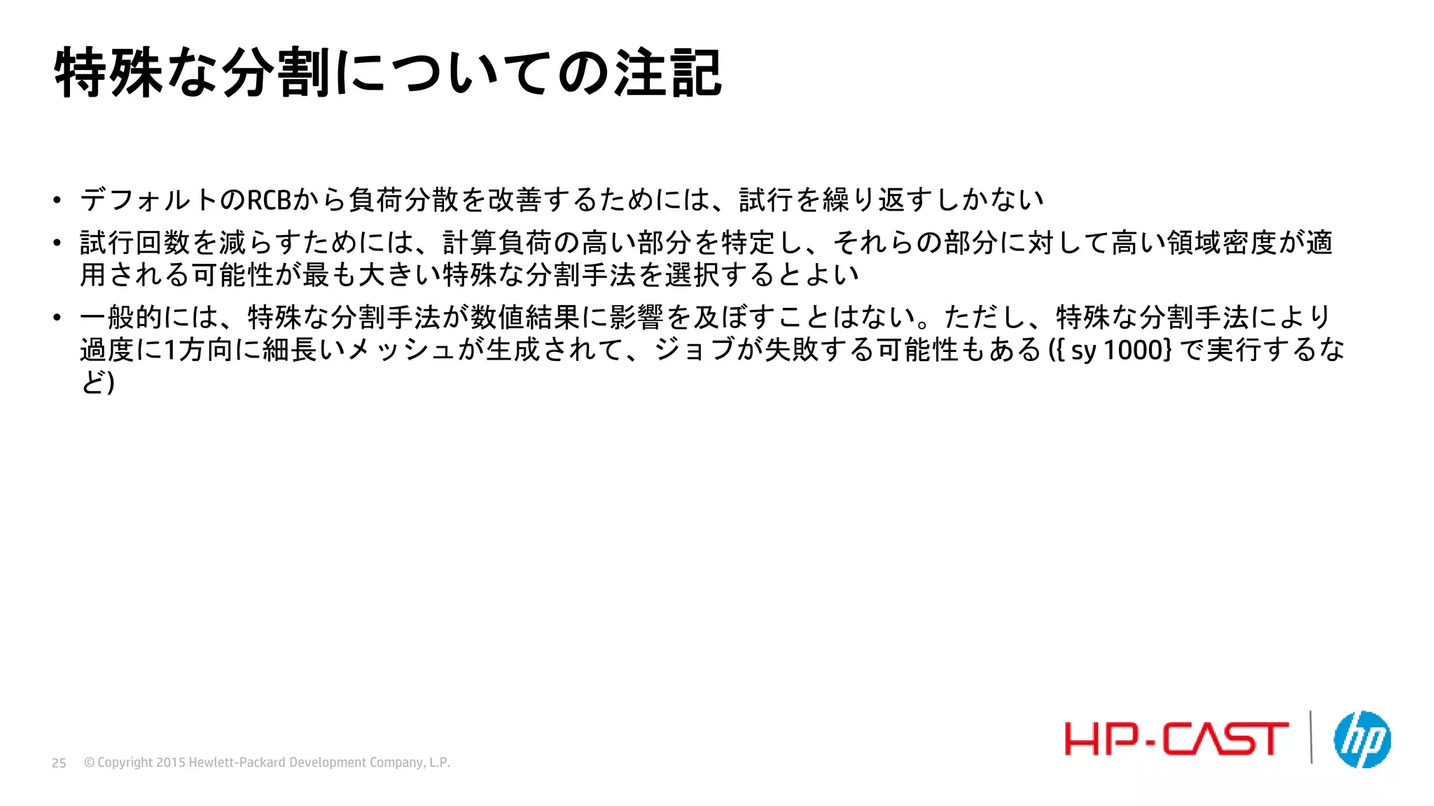 © Copyright 2015 Hewlett-Packard Development Company, L.P.25
特殊な分割についての注記
• デフォルトのRCBから負荷分散を改善するためには、試行を繰り返すしかない
• 試行回数を減らすためには、計算負荷の高い部分を特定し、それらの部分に対して高い領域密度が適
用される可能性が最も大きい特殊な分割手法を選択するとよい
• 一般的には、特殊な分割手法が数値結果に影響を及ぼすことはない。ただし、特殊な分割手法により
過度に1方向に細長いメッシュが生成されて、ジョブが失敗する可能性もある ({ sy 1000} で実行するな
ど)
 