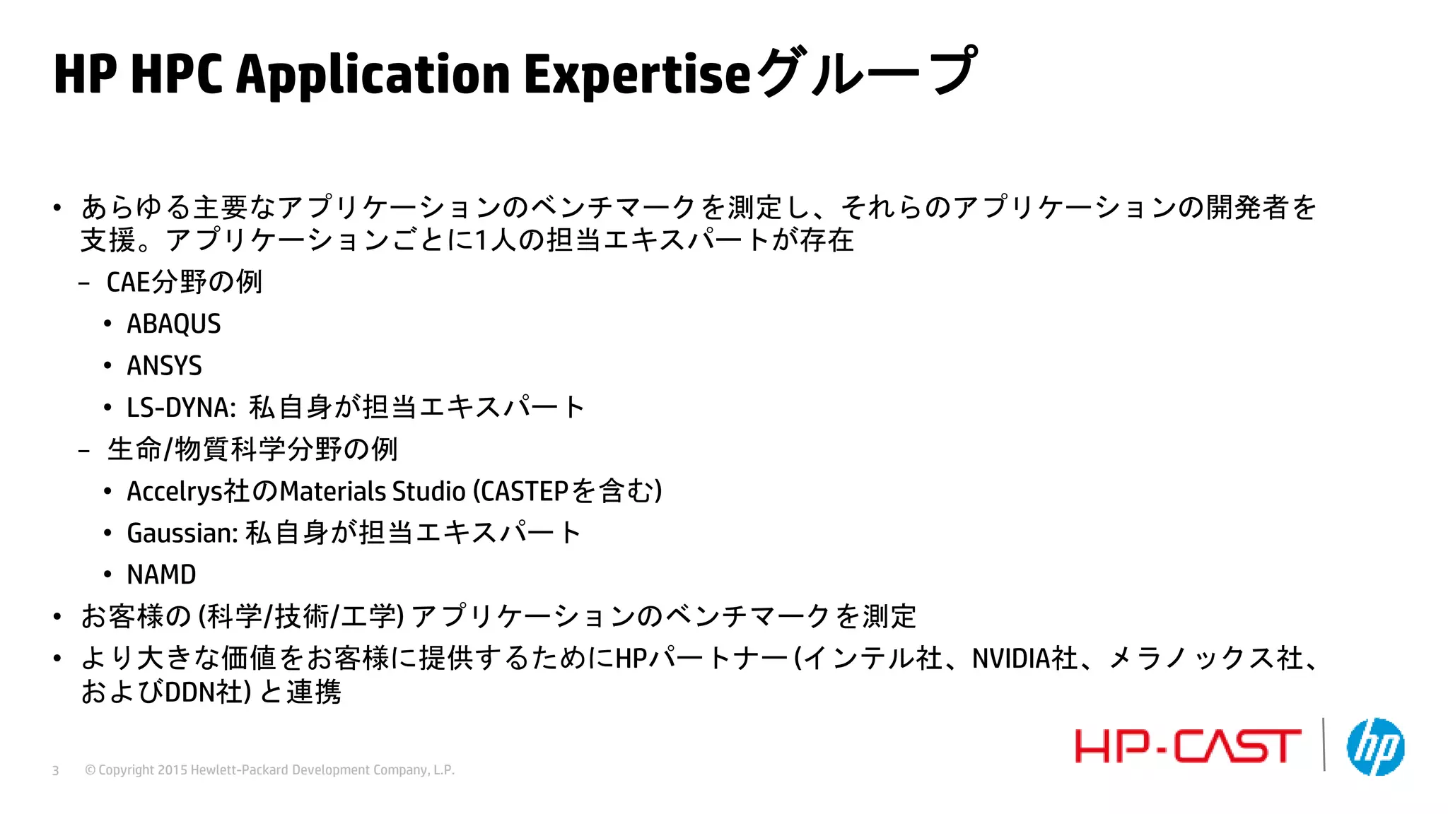 © Copyright 2015 Hewlett-Packard Development Company, L.P.3
HP HPC Application Expertiseグループ
• あらゆる主要なアプリケーションのベンチマークを測定し、それらのアプリケーションの開発者を
支援。アプリケーションごとに1人の担当エキスパートが存在
− CAE分野の例
• ABAQUS
• ANSYS
• LS-DYNA: 私自身が担当エキスパート
− 生命/物質科学分野の例
• Accelrys社のMaterials Studio (CASTEPを含む)
• Gaussian: 私自身が担当エキスパート
• NAMD
• お客様の (科学/技術/工学) アプリケーションのベンチマークを測定
• より大きな価値をお客様に提供するためにHPパートナー (インテル社、NVIDIA社、メラノックス社、
およびDDN社) と連携
 