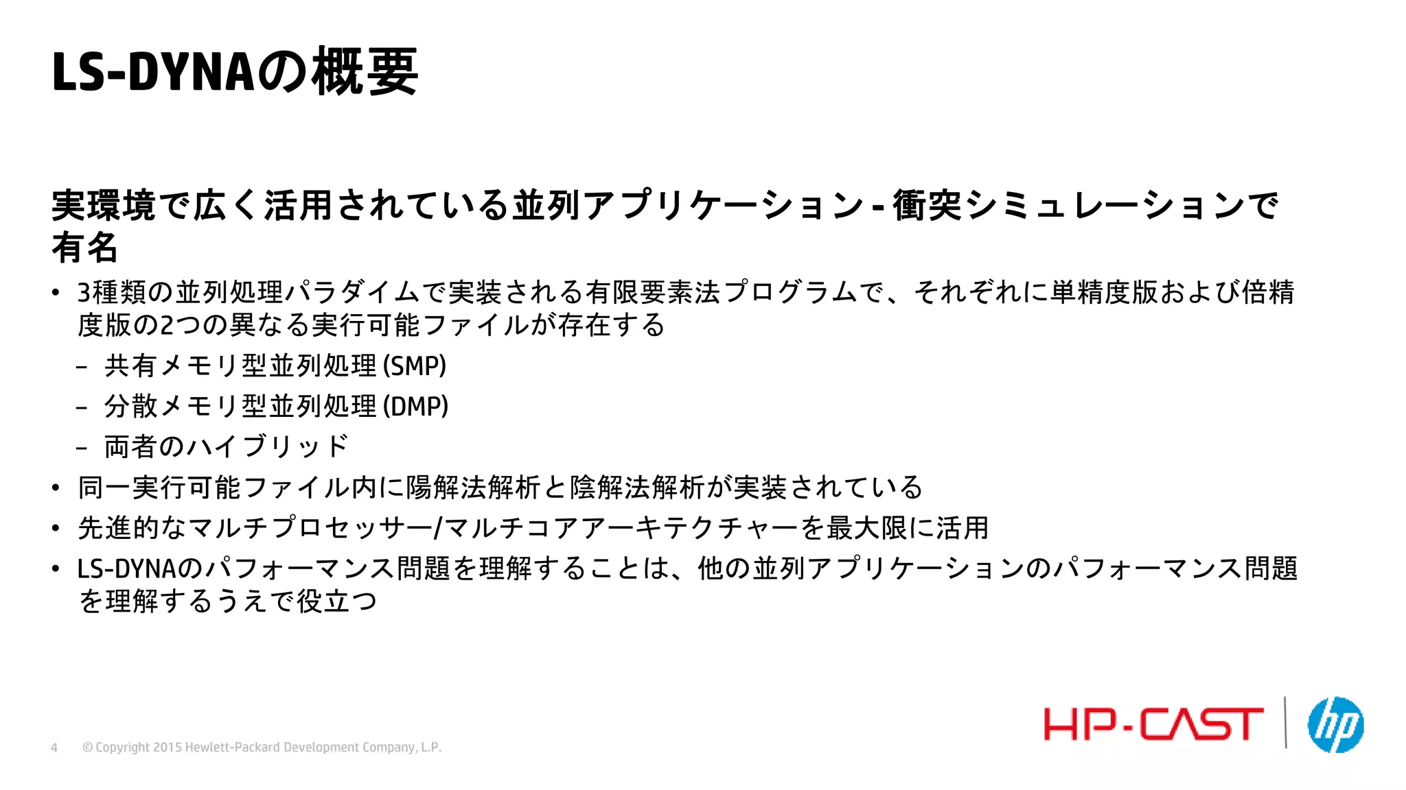 © Copyright 2015 Hewlett-Packard Development Company, L.P.4
LS-DYNAの概要
実環境で広く活用されている並列アプリケーション - 衝突シミュレーションで
有名
• 3種類の並列処理パラダイムで実装される有限要素法プログラムで、それぞれに単精度版および倍精
度版の2つの異なる実行可能ファイルが存在する
− 共有メモリ型並列処理 (SMP)
− 分散メモリ型並列処理 (DMP)
− 両者のハイブリッド
• 同一実行可能ファイル内に陽解法解析と陰解法解析が実装されている
• 先進的なマルチプロセッサー/マルチコアアーキテクチャーを最大限に活用
• LS-DYNAのパフォーマンス問題を理解することは、他の並列アプリケーションのパフォーマンス問題
を理解するうえで役立つ
 