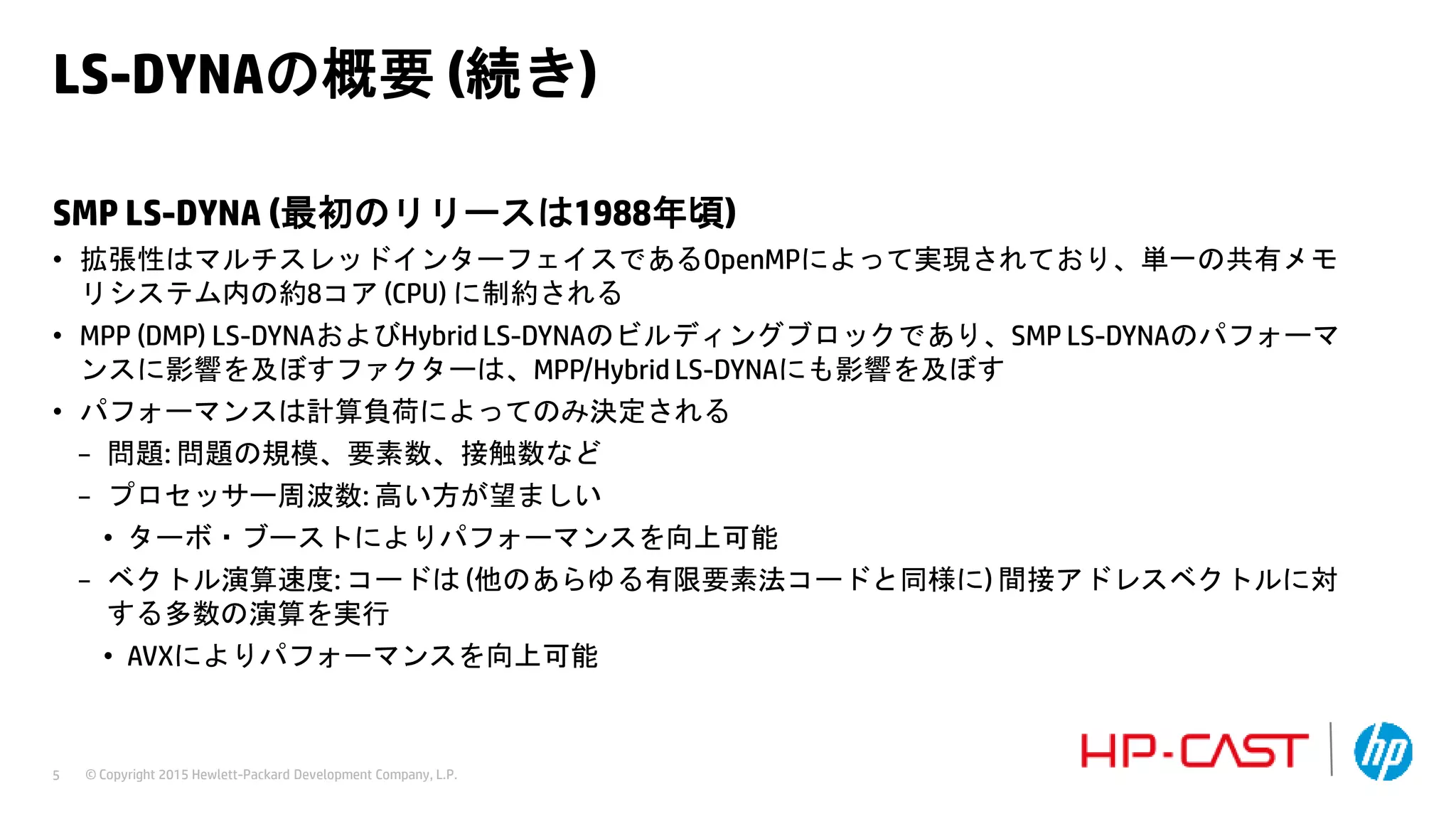 © Copyright 2015 Hewlett-Packard Development Company, L.P.5
LS-DYNAの概要 (続き)
SMP LS-DYNA (最初のリリースは1988年頃)
• 拡張性はマルチスレッドインターフェイスであるOpenMPによって実現されており、単一の共有メモ
リシステム内の約8コア (CPU) に制約される
• MPP (DMP) LS-DYNAおよびHybrid LS-DYNAのビルディングブロックであり、SMP LS-DYNAのパフォーマ
ンスに影響を及ぼすファクターは、MPP/Hybrid LS-DYNAにも影響を及ぼす
• パフォーマンスは計算負荷によってのみ決定される
− 問題: 問題の規模、要素数、接触数など
− プロセッサー周波数: 高い方が望ましい
• ターボ・ブーストによりパフォーマンスを向上可能
− ベクトル演算速度: コードは (他のあらゆる有限要素法コードと同様に) 間接アドレスベクトルに対
する多数の演算を実行
• AVXによりパフォーマンスを向上可能
 