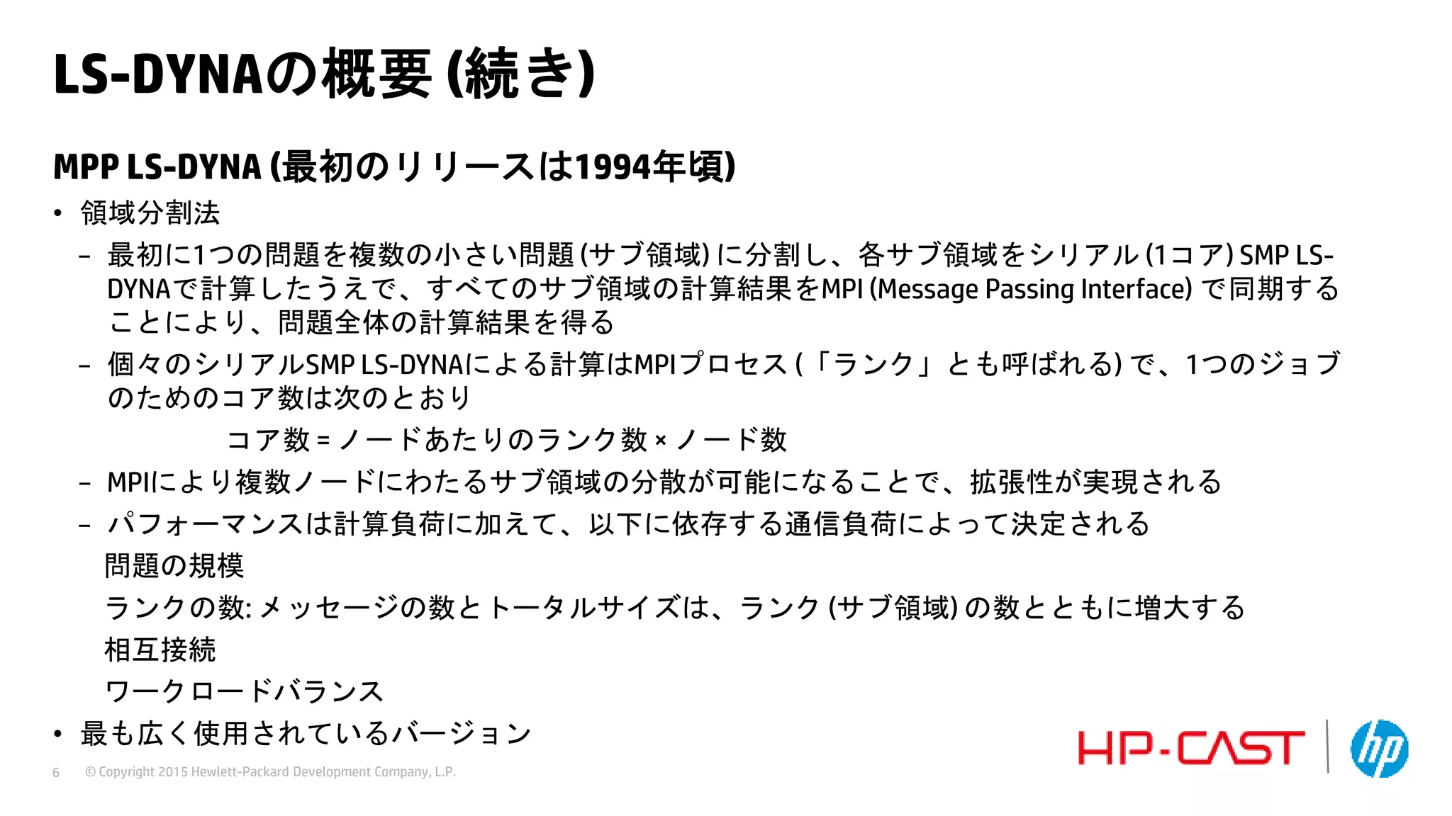 © Copyright 2015 Hewlett-Packard Development Company, L.P.6
LS-DYNAの概要 (続き)
MPP LS-DYNA (最初のリリースは1994年頃)
• 領域分割法
− 最初に1つの問題を複数の小さい問題 (サブ領域) に分割し、各サブ領域をシリアル (1コア) SMP LS-
DYNAで計算したうえで、すべてのサブ領域の計算結果をMPI (Message Passing Interface) で同期する
ことにより、問題全体の計算結果を得る
− 個々のシリアルSMP LS-DYNAによる計算はMPIプロセス (「ランク」とも呼ばれる) で、1つのジョブ
のためのコア数は次のとおり
コア数 = ノードあたりのランク数 × ノード数
− MPIにより複数ノードにわたるサブ領域の分散が可能になることで、拡張性が実現される
− パフォーマンスは計算負荷に加えて、以下に依存する通信負荷によって決定される
問題の規模
ランクの数: メッセージの数とトータルサイズは、ランク (サブ領域) の数とともに増大する
相互接続
ワークロードバランス
• 最も広く使用されているバージョン
 