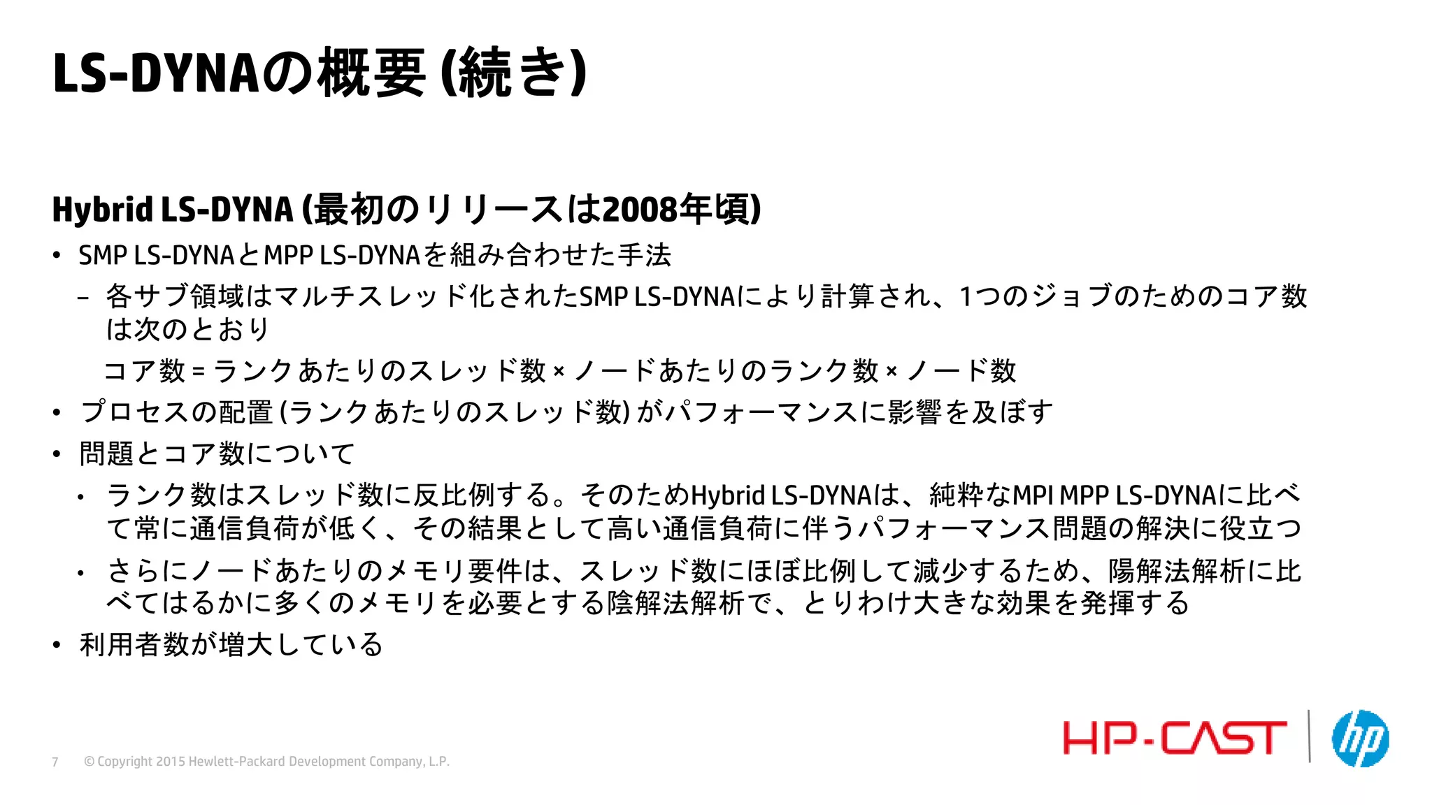 © Copyright 2015 Hewlett-Packard Development Company, L.P.7
LS-DYNAの概要 (続き)
Hybrid LS-DYNA (最初のリリースは2008年頃)
• SMP LS-DYNAとMPP LS-DYNAを組み合わせた手法
− 各サブ領域はマルチスレッド化されたSMP LS-DYNAにより計算され、1つのジョブのためのコア数
は次のとおり
コア数 = ランクあたりのスレッド数 × ノードあたりのランク数 × ノード数
• プロセスの配置 (ランクあたりのスレッド数) がパフォーマンスに影響を及ぼす
• 問題とコア数について
• ランク数はスレッド数に反比例する。そのためHybrid LS-DYNAは、純粋なMPI MPP LS-DYNAに比べ
て常に通信負荷が低く、その結果として高い通信負荷に伴うパフォーマンス問題の解決に役立つ
• さらにノードあたりのメモリ要件は、スレッド数にほぼ比例して減少するため、陽解法解析に比
べてはるかに多くのメモリを必要とする陰解法解析で、とりわけ大きな効果を発揮する
• 利用者数が増大している
 