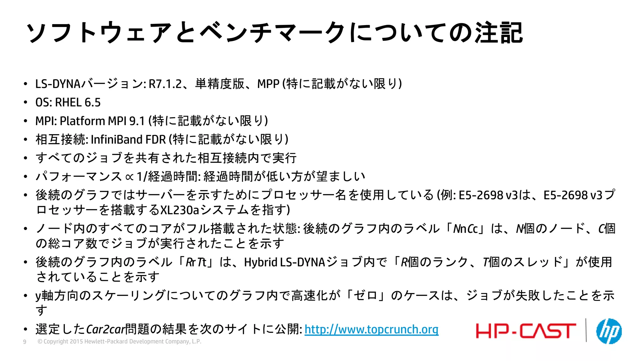 © Copyright 2015 Hewlett-Packard Development Company, L.P.9
ソフトウェアとベンチマークについての注記
• LS-DYNAバージョン: R7.1.2、単精度版、MPP (特に記載がない限り)
• OS: RHEL 6.5
• MPI: Platform MPI 9.1 (特に記載がない限り)
• 相互接続: InfiniBand FDR (特に記載がない限り)
• すべてのジョブを共有された相互接続内で実行
• パフォーマンス ∝ 1/経過時間: 経過時間が低い方が望ましい
• 後続のグラフではサーバーを示すためにプロセッサー名を使用している (例: E5-2698 v3は、E5-2698 v3プ
ロセッサーを搭載するXL230aシステムを指す)
• ノード内のすべてのコアがフル搭載された状態: 後続のグラフ内のラベル「NnCc」は、N個のノード、C個
の総コア数でジョブが実行されたことを示す
• 後続のグラフ内のラベル「RrTt」は、Hybrid LS-DYNAジョブ内で「R個のランク、T個のスレッド」が使用
されていることを示す
• y軸方向のスケーリングについてのグラフ内で高速化が「ゼロ」のケースは、ジョブが失敗したことを示
す
• 選定したCar2car問題の結果を次のサイトに公開: http://www.topcrunch.org
 