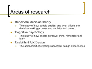 Areas of research


Behavioral decision theory




Cognitive psychology




The study of how people decide, and what affects the
decision making process and decision outcomes
The study of how people perceive, think, remember and
learn

Usability & UX Design


The science/art of creating successful design experiences

 