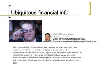 Ubiquitous financial info

The non-stop flow of information makes people use their apps and tools
more. Human brains are wired to process, evaluate and react to
information, and the more data fed to your brain about your investments, the
more likely you are to react, when just standing there would be better.
Investors need to know that accessing their financial information all the time
will break down their investment discipline and undermine their long-term
plan.

 