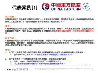 17	
  
代表案例(1)
客戶背景：
中國東方航空公司為中國主要航空公司之一，營運航線包括國際、國內各主要航線。其在載客量方面為中
國第二大航空運輸公司，在市場價值方面為世界第三大航空運輸公司。
需求：
中國東方航空公司對整個公司做全面的管理人員、售票管道、價格… 等大量數據的處理。由於航空公司
的數據量非常龐大，使用 Oracle 數據庫和 IE 瀏覽器來顯示數據執行起來很慢，且報表製作需花費很多時
間。
 
解決方案：
中國航空公司在六個月內開發了九個控制面板，分別用於不同用途。現在有500人在使用這些控制面板分
析營銷數據、競爭對手、其他航空運輸公司以及公司各路航線的營收情況。Tableau使用起來非常簡單，
任何人都能用它來進行深入分析。
價值： 
1.  公司可以在經過分析之後在市場比例較大的航線新增一些航班，以提高客流量並提高營收。
Ø  使用 Tableau之後，2012 年的收入便增加了兩億美元，增幅達到了2%。
2.  以往處理成百上千份的報告要花兩到四個星期，才能做出所需的表格，
Ø  使用 Tableau，現在只需要半小時或二十分鐘就完成了。
Ø  可以更迅速地回應市場動向，和更快地制定營銷和銷售決策。
 