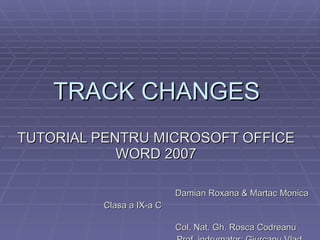 TRACK CHANGES  TUTORIAL PENTRU MICROSOFT OFFICE WORD 2007 Damian Roxana & Martac Monica Clasa a IX-a C  Col. Nat. Gh. Rosca Codreanu Prof. indrumator: Giurcanu Vlad 