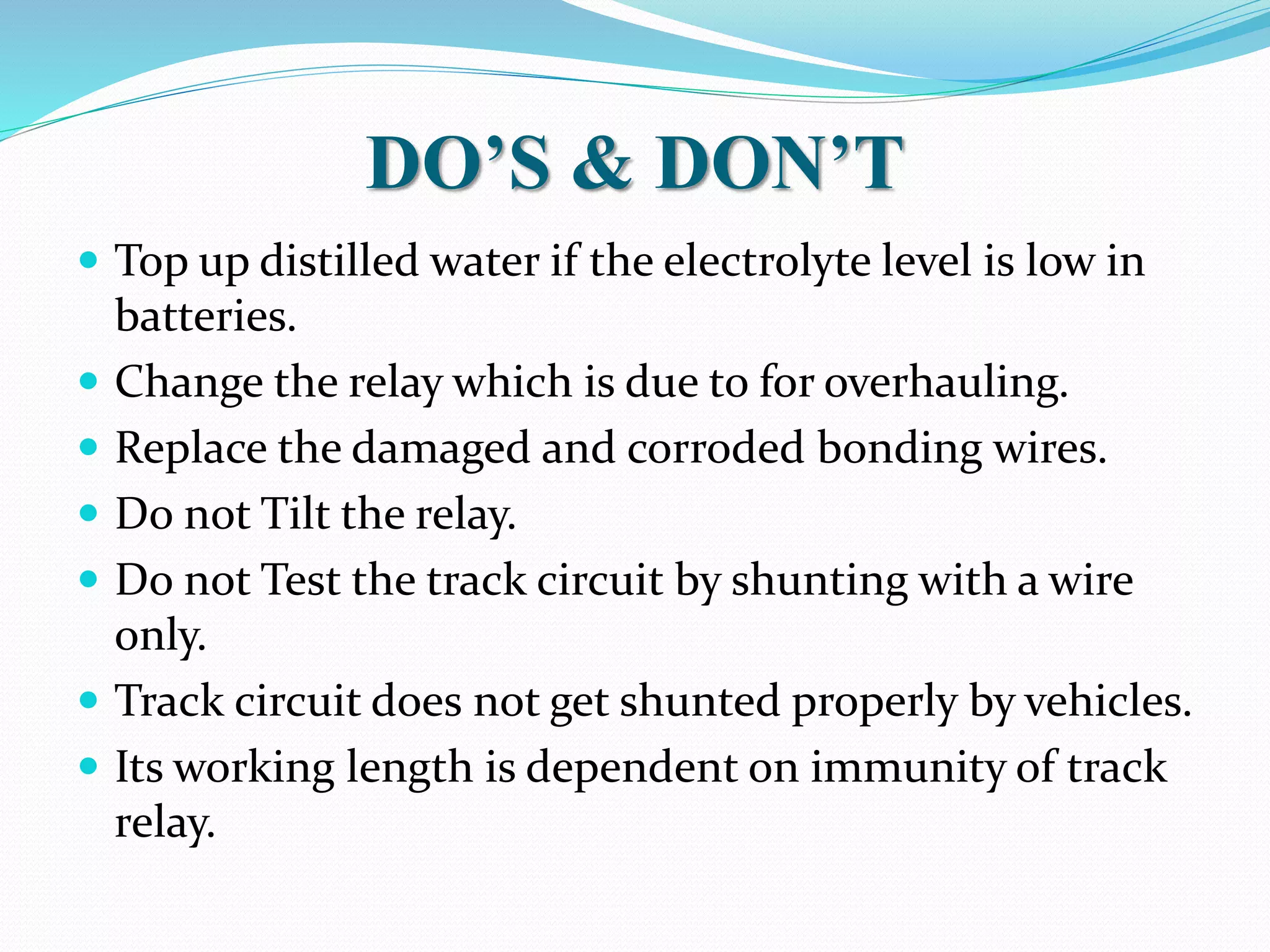 DO’S & DON’T 
 Top up distilled water if the electrolyte level is low in 
batteries. 
 Change the relay which is due to for overhauling. 
 Replace the damaged and corroded bonding wires. 
 Do not Tilt the relay. 
 Do not Test the track circuit by shunting with a wire 
only. 
 Track circuit does not get shunted properly by vehicles. 
 Its working length is dependent on immunity of track 
relay. 
 