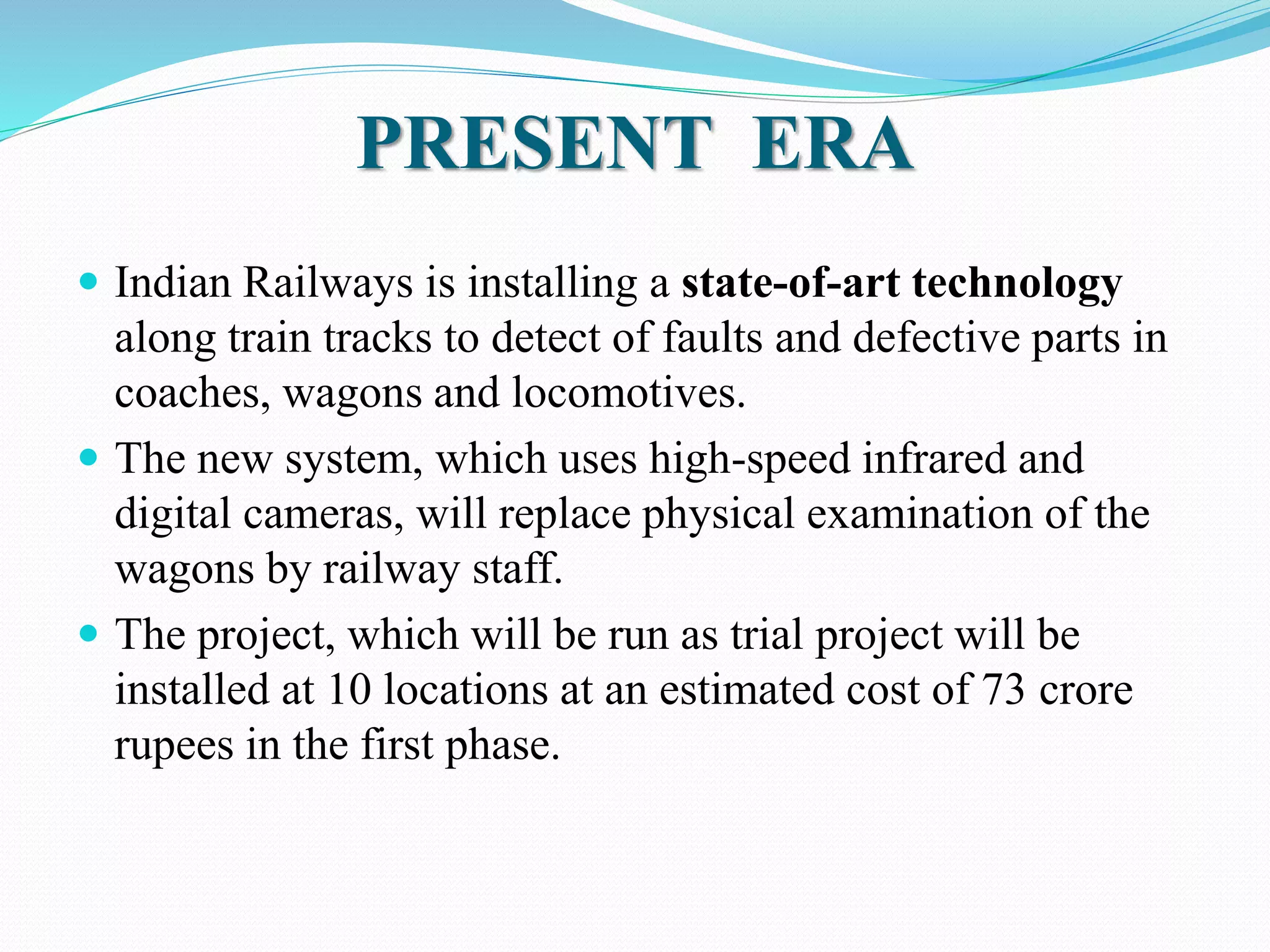 PRESENT ERA 
 Indian Railways is installing a state-of-art technology 
along train tracks to detect of faults and defective parts in 
coaches, wagons and locomotives. 
 The new system, which uses high-speed infrared and 
digital cameras, will replace physical examination of the 
wagons by railway staff. 
 The project, which will be run as trial project will be 
installed at 10 locations at an estimated cost of 73 crore 
rupees in the first phase. 
 