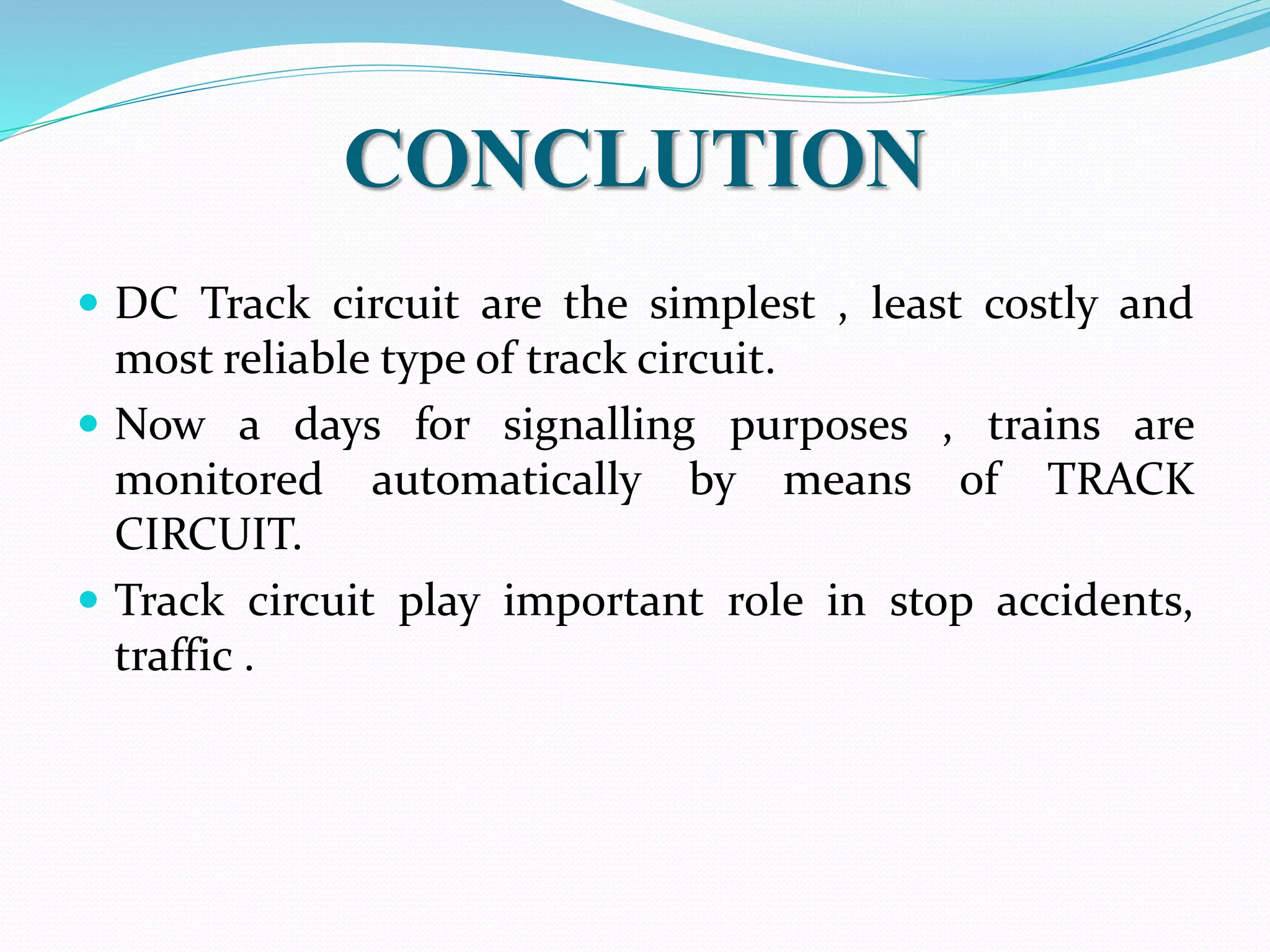 CONCLUTION 
 DC Track circuit are the simplest , least costly and 
most reliable type of track circuit. 
 Now a days for signalling purposes , trains are 
monitored automatically by means of TRACK 
CIRCUIT. 
 Track circuit play important role in stop accidents, 
traffic . 
 