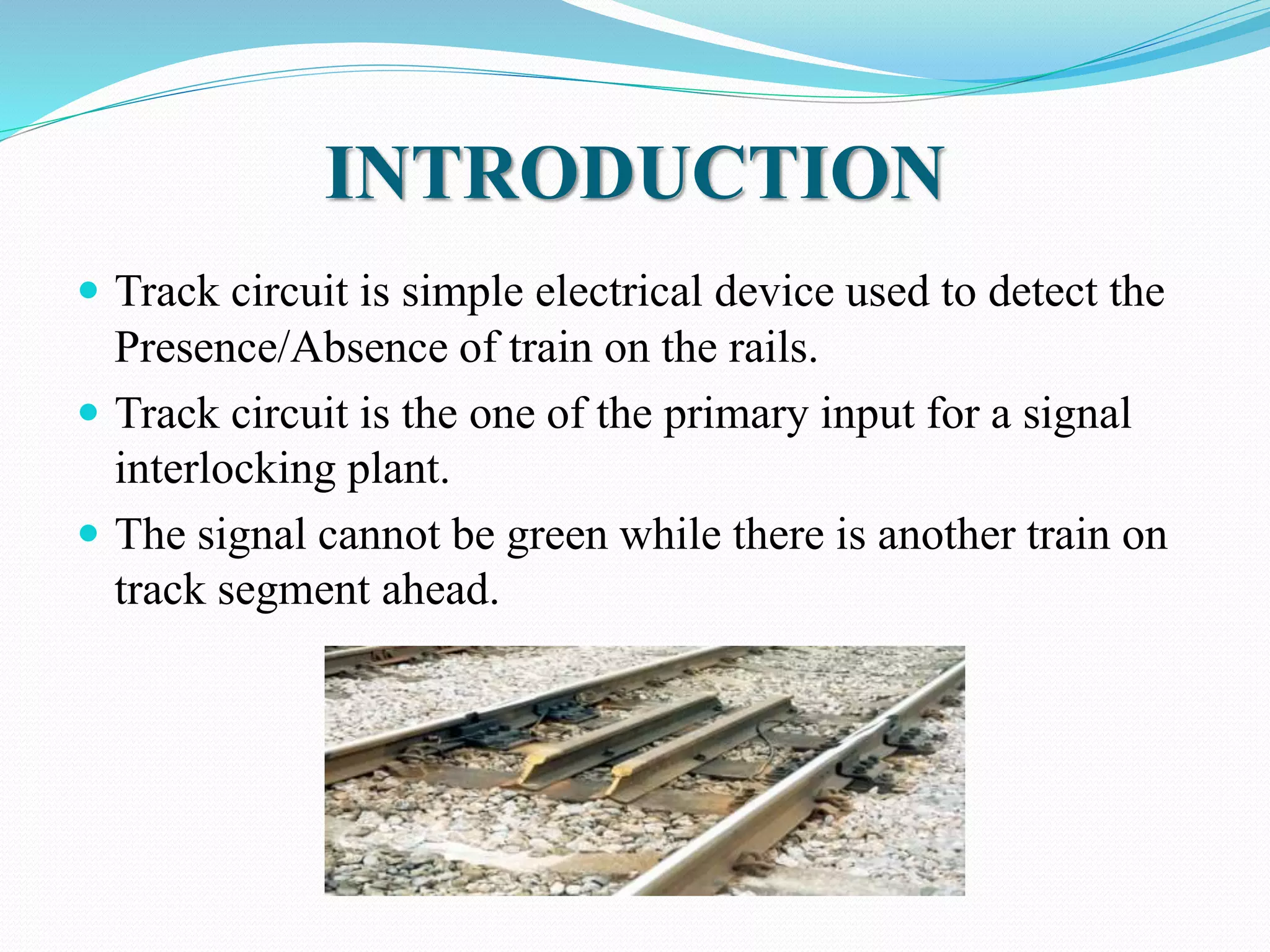 INTRODUCTION 
 Track circuit is simple electrical device used to detect the 
Presence/Absence of train on the rails. 
 Track circuit is the one of the primary input for a signal 
interlocking plant. 
 The signal cannot be green while there is another train on 
track segment ahead. 
 