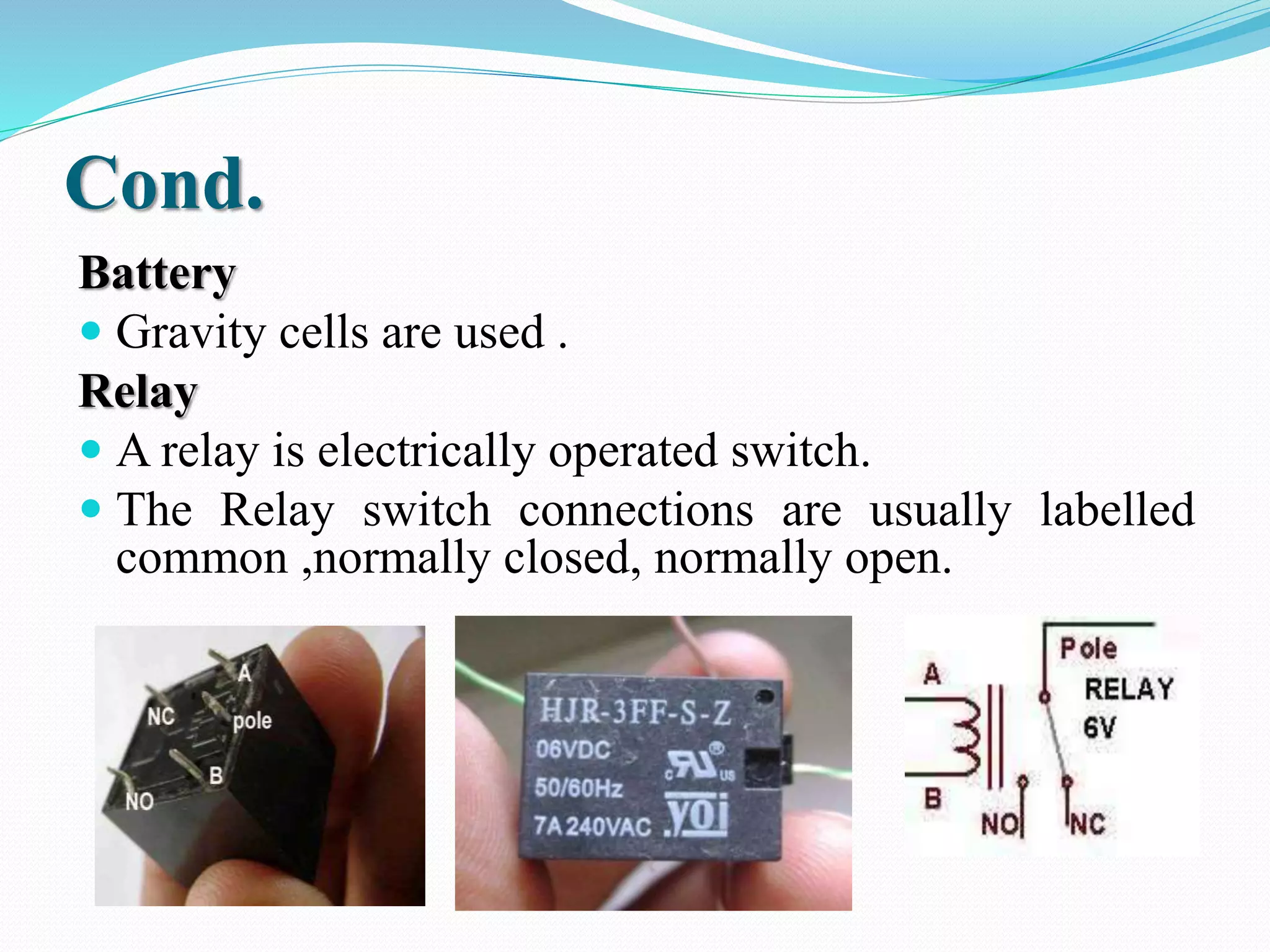 Cond. 
Battery 
 Gravity cells are used . 
Relay 
 A relay is electrically operated switch. 
 The Relay switch connections are usually labelled 
common ,normally closed, normally open. 
 