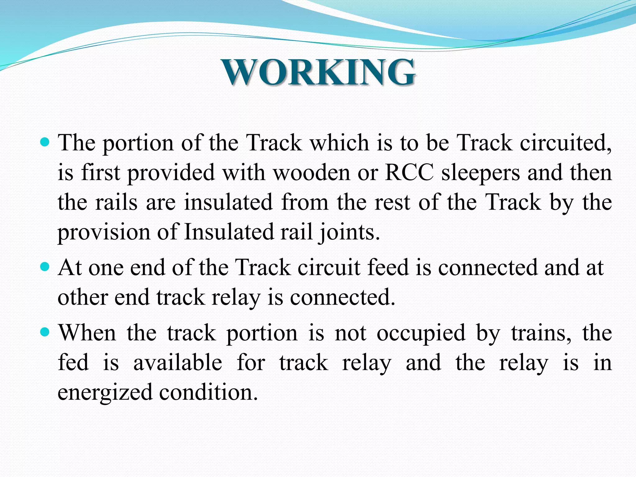 WORKING 
 The portion of the Track which is to be Track circuited, 
is first provided with wooden or RCC sleepers and then 
the rails are insulated from the rest of the Track by the 
provision of Insulated rail joints. 
 At one end of the Track circuit feed is connected and at 
other end track relay is connected. 
 When the track portion is not occupied by trains, the 
fed is available for track relay and the relay is in 
energized condition. 
 