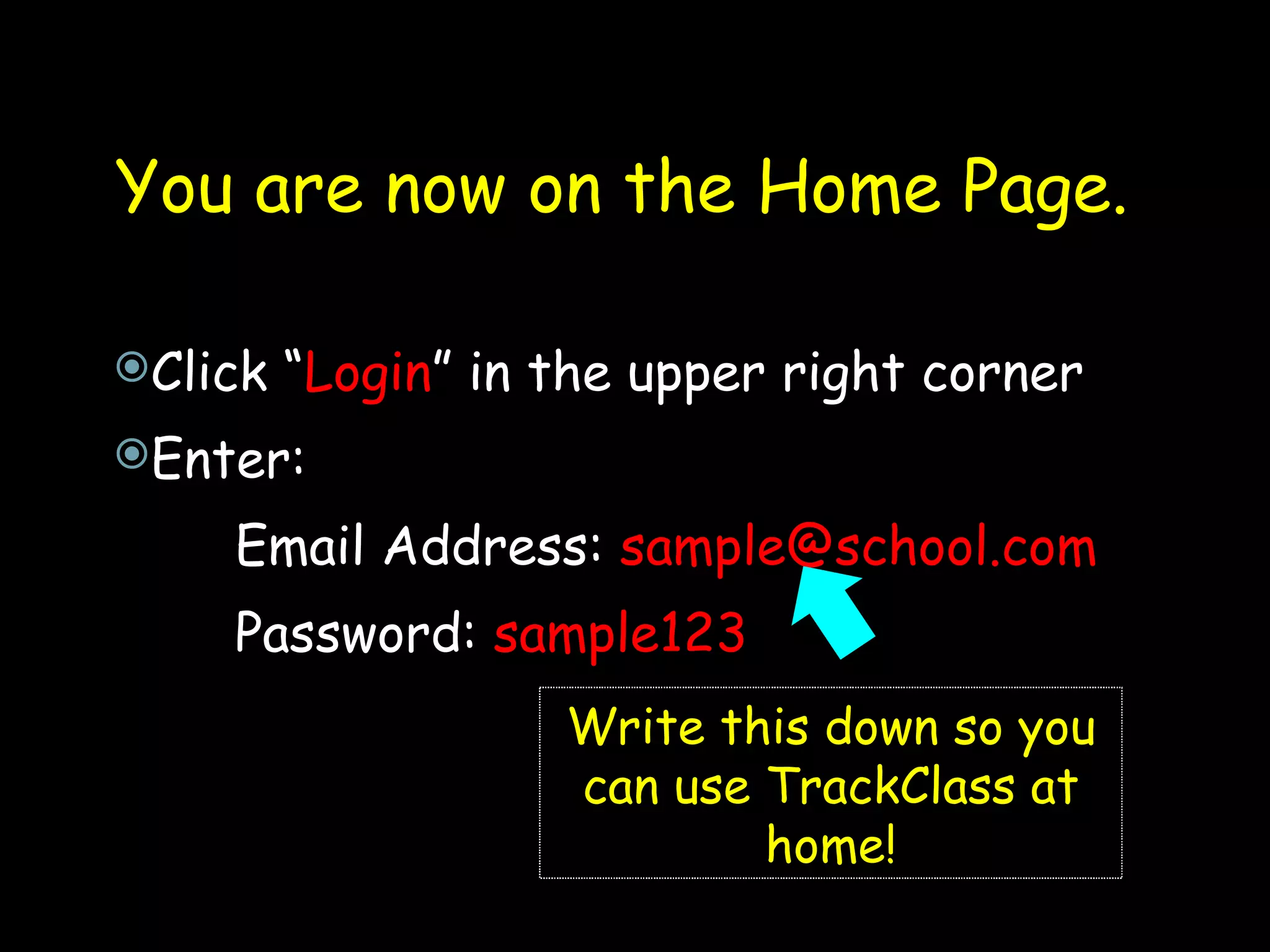 You are now on the Home Page.  Click “ Login ” in the upper right corner Enter: Email Address:  [email_address] Password:  sample123 Write this down so you can use TrackClass at home! 