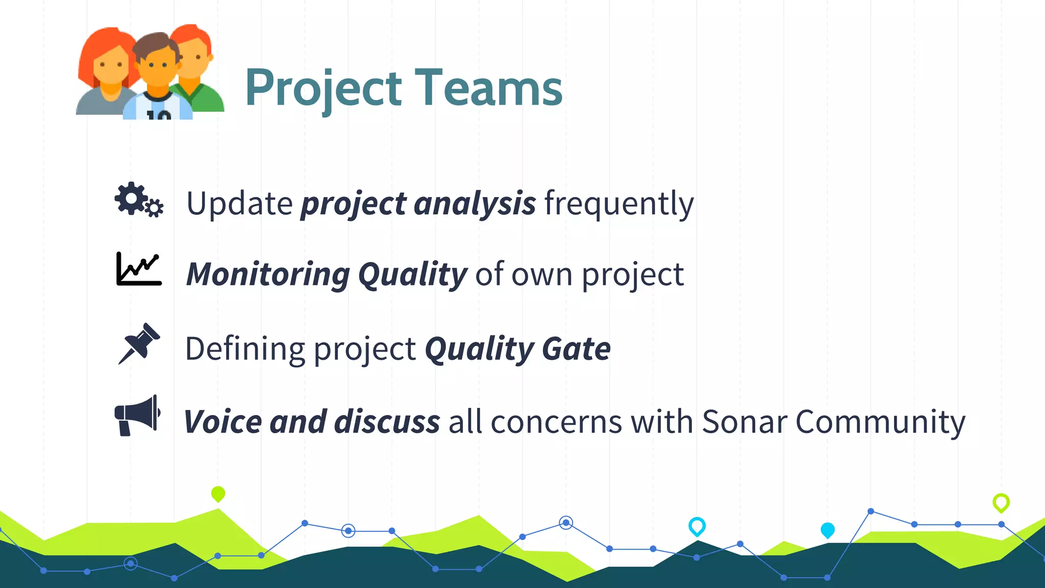 Project Teams
Update project analysis frequently
Monitoring Quality of own project
Defining project Quality Gate
Voice and discuss all concerns with Sonar Community
 